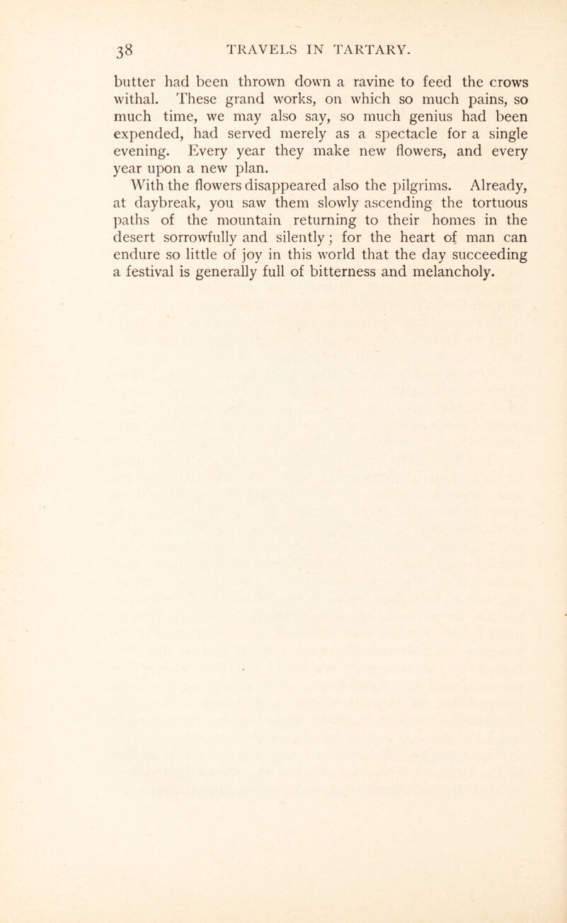 butter had been thrown down a ravine to feed the crows withal. These grand works, on which so much pains, so much time, we may also say, so much genius had been expended, had served merely as a spectacle for a single evening. Every year they make new flowers, and every year upon a new plan. With the flowers disappeared also the pilgrims. Already, at daybreak, you saw them slowly ascending the tortuous paths of the mountain returning to their homes in the desert sorrowfully and silently; for the heart of man can endure so little of joy in this world that the day succeeding a festival is generally full of bitterness and melancholy.