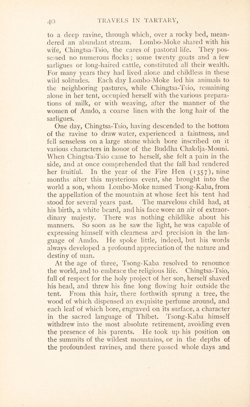 to a deep ravine, through which^ over a rocky bed, mean- dered an abundant stream. Lombo-Moke shared with his wife, Chingtsa-Tsio, the cares of pastoral life. They pos- sessed no numerous flocks; some twenty goats and a few sarligues or long-haired cattle, constituted all their wealth. For many years they had lived alone and childless in these wild solitudes. Each day Lombo-Moke led his animals to the neighboring pastures, while Chingtsa-Tsio, remaining alone in her tent, occupied herself with the various prepara- tions of milk, or with weaving, after the manner of the women of Amdo, a coarse linen with the long hair of the sarligues. One day, Chingtsa-Tsio, having descended to the bottom of the ravine to draw water, experienced a faintness, and fell senseless on a large stone which bore inscribed on it various characters in honor of the Buddha Chakdja-Mouni. When Chingtsa-Tsio came to herself, she felt a pain in the side, and at once comprehended that the fall had rendered her fruitful. In the year of the Fire Hen (1357), nine months after this mysterious event, she brought into the world a son, whom Lombo-Moke named Tsong-Kaba, from the appellation of the mountain at whose feet his tent had stood for several years past. The marvelous child had, at his birth, a white beard, and his face wore an air of extraor- dinary majesty. There was nothing childlike about his manners. So soon as he saw the light, he was capable of expressing himself with clearness and precision in the lan- guage of Amdo. He spoke little, indeed, but his words always developed a profound appreciation of the nature and destiny of man. At the age of three, Tsong-Kaba resolved to renounce the world, and to embrace the religious life. Chingtsa-Tsio, full of respect for the holy project of her son, herself shaved his head, and threw his fine long flowing hair outside the tent. From this hair, there forthwith sprung a tree, the wood of which dispensed an exquisite perfume around, and each leaf of which bore, engraved on its surface, a character in the sacred language of Thibet. Tsong-Kaba himself withdrew into the most absolute retirement, avoiding even the presence of his parents. He took up his position on the summits of the wildest mountains, or in the depths of the profoundest ravines, and there passed whole days and