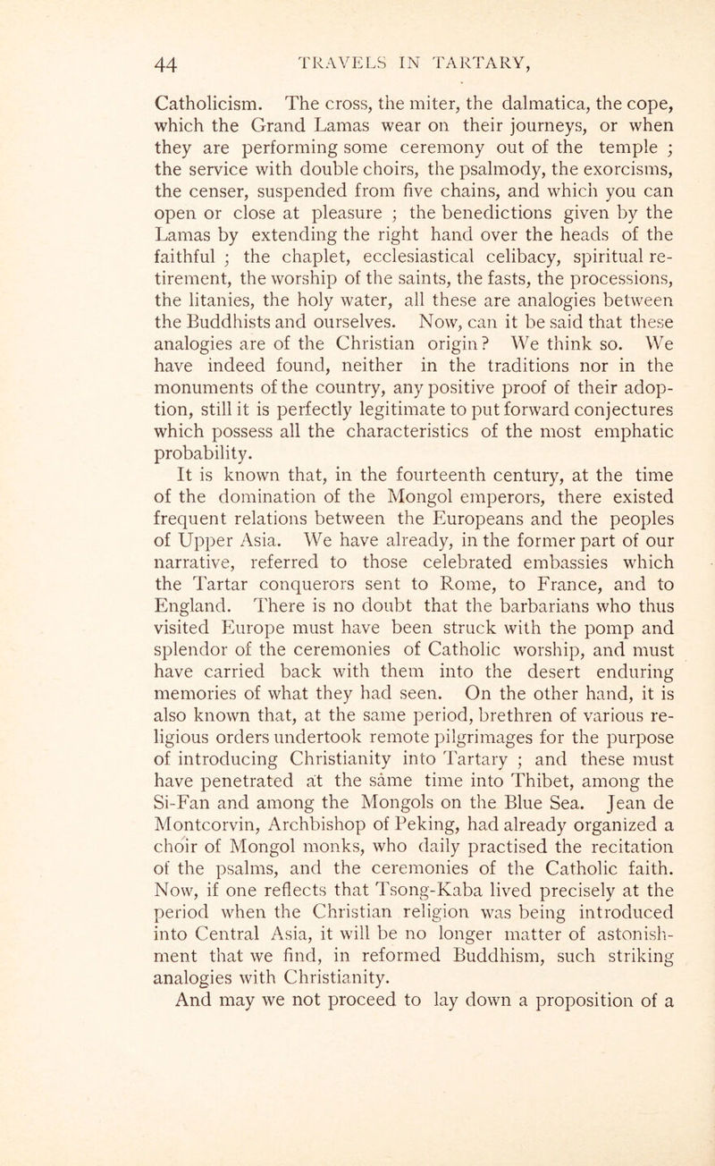 Catholicism. The cross, the miter, the dalmatica, the cope, which the Grand Lamas wear on their journeys, or when they are performing some ceremony out of the temple ; the service with double choirs, the psalmody, the exorcisms, the censer, suspended from five chains, and which you can open or close at pleasure ; the benedictions given by the Lamas by extending the right hand over the heads of the faithful ; the chaplet, ecclesiastical celibacy, spiritual re- tirement, the worship of the saints, the fasts, the processions, the litanies, the holy water, all these are analogies between the Buddhists and ourselves. Now, can it be said that these analogies are of the Christian origin? We think so. We have indeed found, neither in the traditions nor in the monuments of the country, any positive proof of their adop- tion, still it is perfectly legitimate to put forward conjectures which possess all the characteristics of the most emphatic probability. It is known that, in the fourteenth century, at the time of the domination of the Mongol emperors, there existed frequent relations between the Europeans and the peoples of Upper Asia. We have already, in the former part of our narrative, referred to those celebrated embassies which the Tartar conquerors sent to Rome, to France, and to England. There is no doubt that the barbarians who thus visited Europe must have been struck with the pomp and splendor of the ceremonies of Catholic worship, and must have carried back with them into the desert enduring memories of what they had seen. On the other hand, it is also known that, at the same period, brethren of various re- ligious orders undertook remote pilgrimages for the purpose of introducing Christianity into Tartary ; and these must have penetrated a;t the same time into Thibet, among the Si-Fan and among the Mongols on the Blue Sea. Jean de Montcorvin, Archbishop of Peking, had already organized a choir of Mongol monks, who daily practised the recitation of the psalms, and the ceremonies of the Catholic faith. Now, if one reflects that Tsong-Kaba lived precisely at the period when the Christian religion was being introduced into Central Asia, it will be no longer matter of astonisli- ment that we find, in reformed Buddhism, such striking analogies with Christianity. And may we not proceed to lay down a proposition of a