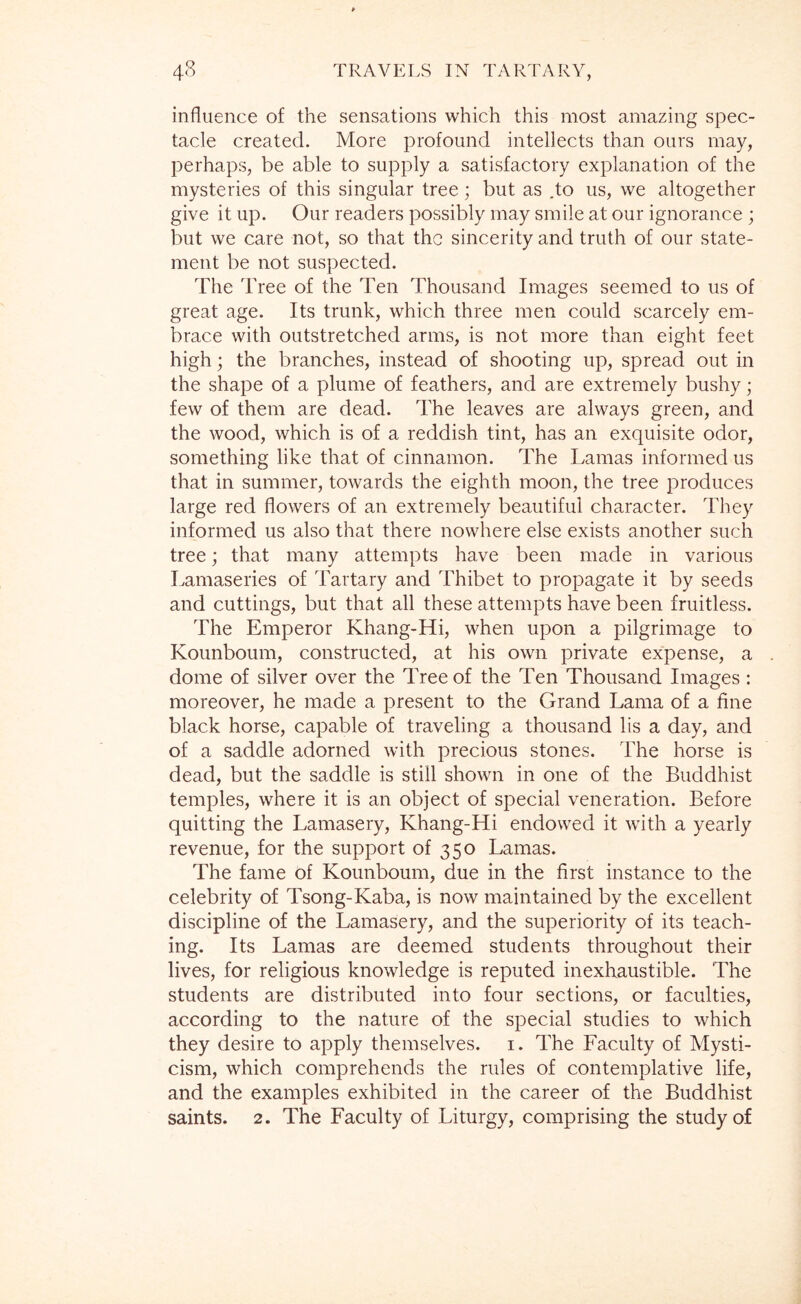 influence of the sensations which this most amazing spec- tacle created. More profound intellects than ours may, perhaps, be able to supply a satisfactory explanation of the mysteries of this singular tree; but as .to us, we altogether give it up. Our readers possibly may smile at our ignorance ; but we care not, so that the sincerity and truth of our state- ment be not suspected. The Tree of the Ten Thousand Images seemed to us of great age. Its trunk, which three men could scarcely em- brace with outstretched arms, is not more than eight feet high; the branches, instead of shooting up, spread out in the shape of a plume of feathers, and are extremely bushy; few of them are dead. The leaves are always green, and the wood, which is of a reddish tint, has an exquisite odor, something like that of cinnamon. The Lamas informed us that in summer, towards the eighth moon, the tree produces large red flowers of an extremely beautiful character. They informed us also that there nowhere else exists another such tree; that many attempts have been made in various Lamaseries of Tartary and Thibet to propagate it by seeds and cuttings, but that all these attempts have been fruitless. The Emperor Khang-Hi, when upon a pilgrimage to Kounboum, constructed, at his own private expense, a dome of silver over the Tree of the Ten Thousand Images: moreover, he made a present to the Grand Lama of a fine black horse, capable of traveling a thousand lis a day, and of a saddle adorned with precious stones. The horse is dead, but the saddle is still shown in one of the Buddhist temples, where it is an object of special veneration. Before quitting the Lamasery, Khang-Hi endowed it with a yearly revenue, for the support of 350 Lamas. The fame of Kounboum, due in the first instance to the celebrity of Tsong-Kaba, is now maintained by the excellent discipline of the Lamasery, and the superiority of its teach- ing. Its Lamas are deemed students throughout their lives, for religious knowledge is reputed inexhaustible. The students are distributed into four sections, or faculties, according to the nature of the special studies to which they desire to apply themselves, i. The Faculty of Mysti- cism, which comprehends the rules of contemplative life, and the examples exhibited in the career of the Buddhist saints. 2. The Faculty of Liturgy, comprising the study of