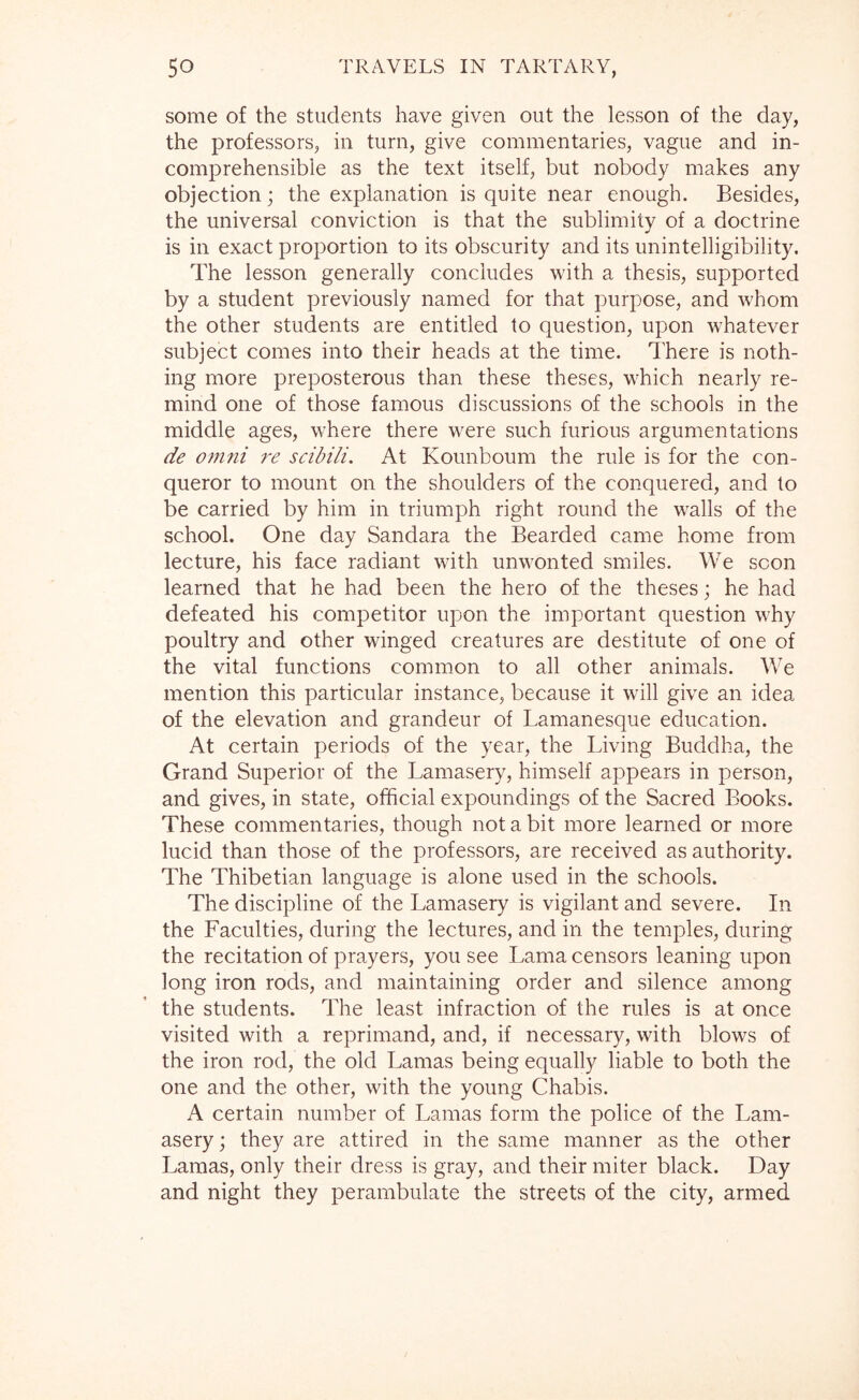 some of the students have given out the lesson of the day, the professors, in turn, give commentaries, vague and in- comprehensible as the text itself, but nobody makes any objection; the explanation is quite near enough. Besides, the universal conviction is that the sublimity of a doctrine is in exact proportion to its obscurity and its unintelligibility. The lesson generally concludes with a thesis, supported by a student previously named for that purpose, and whom the other students are entitled to question, upon whatever subject comes into their heads at the time. There is noth- ing more preposterous than these theses, which nearly re- mind one of those famous discussions of the schools in the middle ages, where there were such furious argumentations de omni re scibili. At Kounboum the rule is for the con- queror to mount on the shoulders of the conquered, and to be carried by him in triumph right round the walls of the school. One day Sandara the Bearded came home from lecture, his face radiant with unwonted smiles. We scon learned that he had been the hero of the theses; he had defeated his competitor upon the important question why poultry and other winged creatures are destitute of one of the vital functions common to all other animals. We mention this particular instance, because it will give an idea of the elevation and grandeur of Lamanesque education. At certain periods of the year, the Living Buddha, the Grand Superior of the Lamasery, himself appears in person, and gives, in state, official expoundings of the Sacred Books. These commentaries, though not a bit more learned or more lucid than those of the professors, are received as authority. The Thibetian language is alone used in the schools. The discipline of the Lamasery is vigilant and severe. In the Faculties, during the lectures, and in the temples, during the recitation of prayers, you see Lama censors leaning upon long iron rods, and maintaining order and silence among the students. The least infraction of the rules is at once visited with a reprimand, and, if necessary, with blows of the iron rod, the old Lamas being equally liable to both the one and the other, with the young Chabis. A certain number of Lamas form the police of the Lam- asery; they are attired in the same manner as the other Lamas, only their dress is gray, and their miter black. Day and night they perambulate the streets of the city, armed