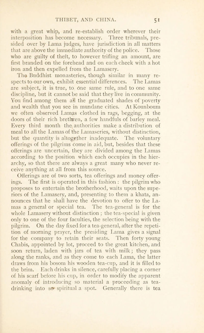 with a great whip, and re-establish order wherever their interposition has become necessary. Three tribunals, pre- sided over by Lama judges, have jurisdiction in all matters that are above the immediate authority of the police. Those who are guilty of theft, to however trifling an amount, are first branded on the forehead and on each cheek with a hot iron and then expelled from the Lamasery. The Buddhist monasteries, though similar in many re- spects to our own, exhibit essential differences. The Lamas are subject, it is true, to One same rule, and to one same discipline, but it cannot be said that they live in community. You find among them all the graduated shades of poverty and wealth that you see in mundane cities. At Kounboum we often observed Lamas clothed in rags, begging, at the doors of their rich bretliren, a few handfuls of barley meal. Every third month tho, authorities make a distribution of meal to all the Lamas of the Lamaseries, without distinction, but the quantity is altogether inadequate. The voluntary offerings of the pilgrims come in aid, but, besides that these offerings are uncertain, they are divided among the Lamas according to the position which each occupies in the hier- archy, so that there are always a great many who never re- ceive anything at all from this source. Offerings are of two sorts, tea offerings and money offer- ings. The first is operated in this fashion : the pilgrim who proposes to entertain the brotherhood, waits upon the supe- riors of the Lamasery, and, presenting to them a khata, an- nounces that he shall have the devotion to offer to the La- mas a general or special tea. The tea-general is for the whole Lamasery without distinction ; the tea-special is given only to one of the four faculties, the selection being with the pilgrim. On the day fixed for a tea-general, after the repeti- tion of morning prayer, the presiding Lama gives a signal for the company to retain their seats. Then forty young Chabis, appointed by lot, proceed to the great kitchen, and soon return, laden with jars of tea with milk; they pass along the ranks, and as they come to each Lama, the latter draws from his bosom his wooden tea-cup, and it is filled to the brim. Each drinks in silence, carefully placing a corner of his scarf before his cup, in order to modify the apparent anomaly of introducing so material a proceeding as tea- drinking into scr spiritual a spot. Generally there is tea