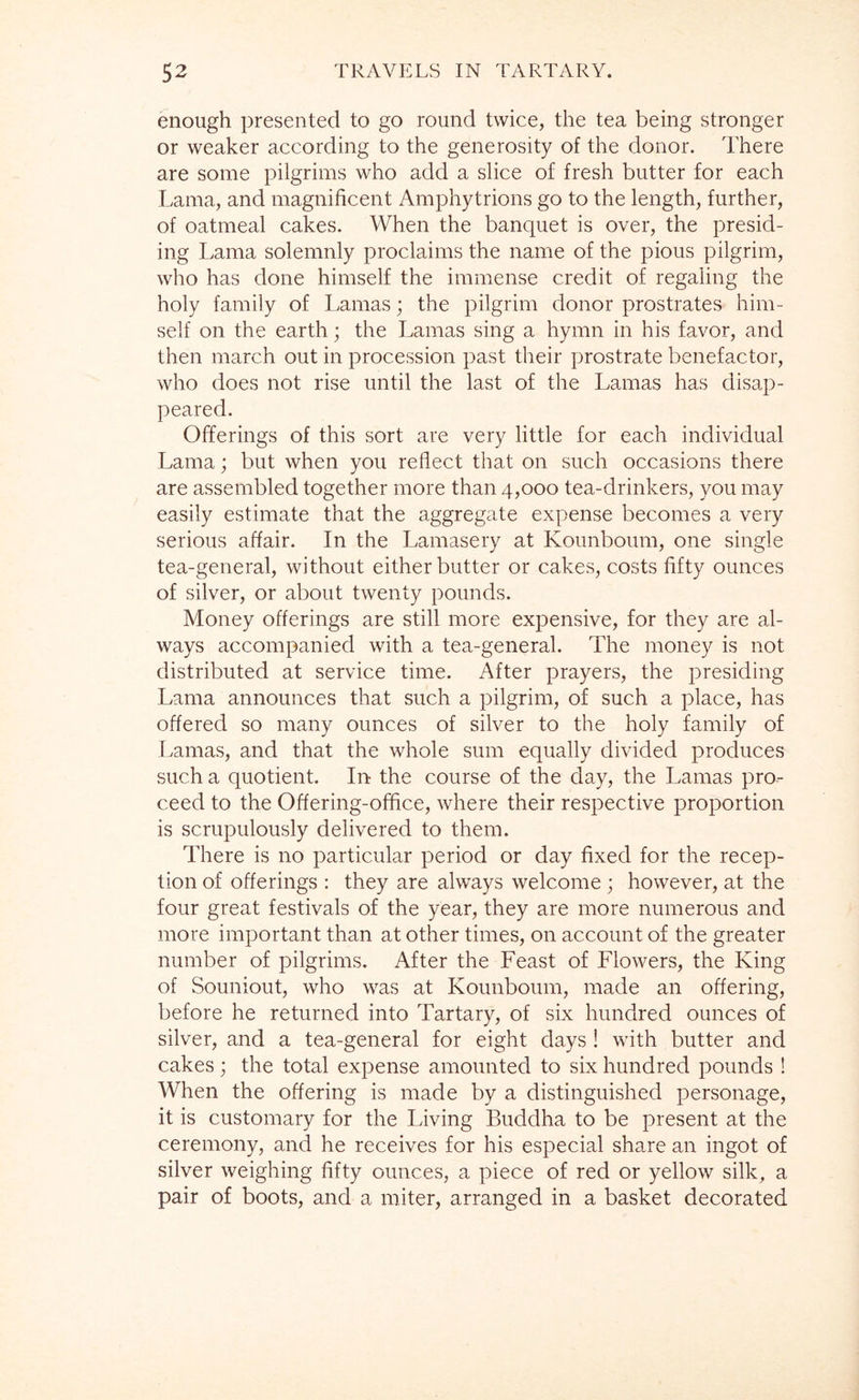 enough presented to go round twice, the tea being stronger or weaker according to the generosity of the donor. There are some pilgrims who add a slice of fresh butter for each Lama, and magnificent Amphytrions go to the length, further, of oatmeal cakes. When the banquet is over, the presid- ing Lama solemnly proclaims the name of the pious pilgrim, who has done himself the immense credit of regaling the holy family of Lamas; the pilgrim donor prostrates him- self on the earth; the Lamas sing a hymn in his favor, and then march out in procession past their prostrate benefactor, who does not rise until the last of the Lamas has disap- peared. Offerings of this sort are very little for each individual Lama; but when you reflect that on such occasions there are assembled together more than 4,000 tea-drinkers, you may easily estimate that the aggregate expense becomes a very serious affair. In the Lamasery at Kounboum, one single tea-general, without either butter or cakes, costs fifty ounces of silver, or about twenty pounds. Money offerings are still more expensive, for they are al- ways accompanied with a tea-general. The money is not distributed at service time. After prayers, the presiding Lama announces that such a pilgrim, of such a place, has offered so many ounces of silver to the holy family of Lamas, and that the whole sum equally divided produces such a quotient. In the course of the day, the Lamas pro- ceed to the Offering-office, where their respective proportion is scrupulously delivered to them. There is no particular period or day fixed for the recep- tion of offerings : they are always welcome; however, at the four great festivals of the year, they are more numerous and more important than at other times, on account of the greater number of pilgrims. After the Feast of Flowers, the King of Souniout, who was at Kounboum, made an offering, before he returned into Tartary, of six hundred ounces of silver, and a tea-general for eight days ! with butter and cakes; the total expense amounted to six hundred pounds ! When the offering is made by a distinguished personage, it is customary for the Living Buddha to be present at the ceremony, and he receives for his especial share an ingot of silver weighing fifty ounces, a piece of red or yellow silk, a pair of boots, and a miter, arranged in a basket decorated