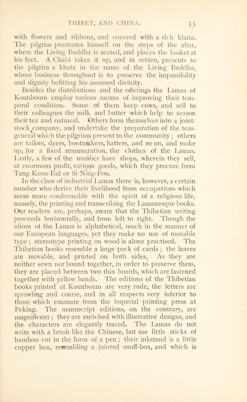 with flowers and ribbons, and covered with a ru h khata. The pilgrim j)rostrates himself on the stei)s of the altar, where the Living JUiddha is seated, and places the l)asketat his feet. A Chabi takes it up, and in return, presents to the pilgrim a khata in the name of the Living Buddha, whose business throughout is to ]')reserve the impassibility and dignity befitting his assumed divinity. Besides the distributions and the offerings the Lamas of Kounboum employ various means of improving their tem- poral condition. Some of them keep cows,- and sell to their colleagues the milk and butter which help to season their tea and oatmeal. Others form themselves into a joint- stock ^company, and undertake the preparation of the teas- general which the pilgrims present to the community; others are tailors, dyers, bootnmkers, hatters, and so on, and make u]), for a fixed remuneration, the clothes of the Lamas. Lastly, a few of the number have shops, wherein they sell, at enormous profit, various goods, which they procure from Tang-Keou-FAil or Si-Ning-Fou. In the class of industrial Lamas there is, however, a certain number who derive their livelihood from occupations which seem more conformable with the spirit of a religious life, namely, the printing and transcribing the Lamanesque books. Our readers are, perhaps, aware that the Thibetian writing proceeds horizontally, and from left to right. Though the idiom of the Lamas is alphabetical, much in the manner of our European languages, yet they make no use of movable type ; stereotype printing on wood is alone practised. The dLibetian books resemble a large pack of cards; the leaves are movable, and printed on both sides. As they are neither sewn nor bound together, in order to preserve them, they are placed between two thin boards, which are fastened together with yellow bands. The editions of the Thibetian books printed at Kounboum are very rude, the letters are sprawling and coarse, and in all respects very inferior to those which emanate from the imperial printing press at Peking. The manuscript editions, on the contrary, are magnificent; they are enriched with illustrative designs, and the characters are elegantly traced. The Lamas do not write with a brush like the Chinese, but use little sticks of bamboo cut in the form of a pen; their inkstand is a little copper box, resembling a jointed snuff-box, and which is