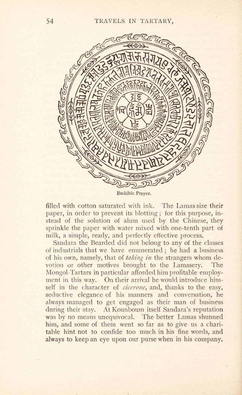 Buddhic Prayer. filled with cotton saturated with ink. The Lamas size their paper, in order to prevent its blotting; for this purpose, in- stead of the solution of alum used by the Chinese, they sprinkle the paper with water mixed with one-tenth part of milk, a simple, ready, and perfectly effective process. Sandara the Bearded did not belong to any of the classes of industrials that we have enumerated; he had a business of his own, namely, that of taking in the strangers whom de- votion or other motives brought to the Lamasery. The Mongol-Tartars in particular afforded him profitable employ- ment in this way. On their arrival he would introduce him- self in the character of cicerone, and, thanks to the easy, seductive elegance of his manners and conversation, he always managed to get engaged as their man of business during their stay. At Kounboum itself Sandara’s reputation was by no means unequivocal. The better Lamas shunned him, and some of them went so far as to give us a chari- table hint not to confide too much in his fine words, and always to keep an eye upon our purse when in his company.