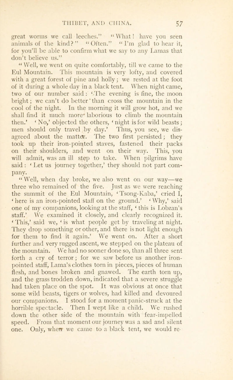 great worms we call leeches.” “ What! have you seen animals of the kind?” Often.” “I’m glad to hear it, for you’ll be able to confirm what we say to any Lamas that don’t believe us.” “ Well, we went on quite comfortably, till we came to the Eul Mountain. This mountain is very lofty, and covered with a great forest of pine and holly; we rested at the foot of it during a whole day in a black tent. When night came, two of our number said : ‘.The evening is fine, the moon bright; we can’t do better'than cross the mountain in the cool of the night. In the morning it will grow hot, and we shall find it much more* lalwrious to climb the mountain then.’ ‘ No,’ objected the others, ‘night is for Avild beasts ; men should only travel ^by day.’ Thus, you see, we dis- agreed about the matter. The two first persisted; they took up their iron-pointed staves, fastened their packs on their shoulders, and went on their way. This, you will admit, was an ill step to take. When pilgrims have said : ‘ Let us journey together,’ they should not part com- pany. “ Well, when day broke, we also went on our way—we three who remained of the five. Just as we were reaching the summit of the Eul Mountain, ‘ Tsong-Kaba,’ cried I, ‘ here is an iron-pointed staff on the ground.’ ‘ Why,’ said one of my companions, looking at the staff, ‘ this is Lobzan’s staff.’ We examined it closely, and clearly recognized it. ‘ This,’ said we, ‘ is what people get by traveling at night. They drop something or other, and there is not light enough for them to find it again.’ We went on. After a short further and very rugged ascent, we stepped on the plateau of the mountain. We had no sooner done so, than all three sent forth a cry of terror; for we saw before us another iron- pointed staff. Lama’s clothes torn in pieces, pieces of human flesh, and bones broken and gnawed. The earth torn up, and the grass trodden down, indicated that a severe struggle had taken place on the spot. It was obvious at once that some wild beasts, tigers or wolves, had killed and devoured our companions. I stood for a moment panic-struck at the horrible spectacle. Then I wept like a child. We rushed down the other side of the mountain with fear-impelled speed. From that moment our journey was a sad and silent one. Only, when we came to a black tent, we would re-