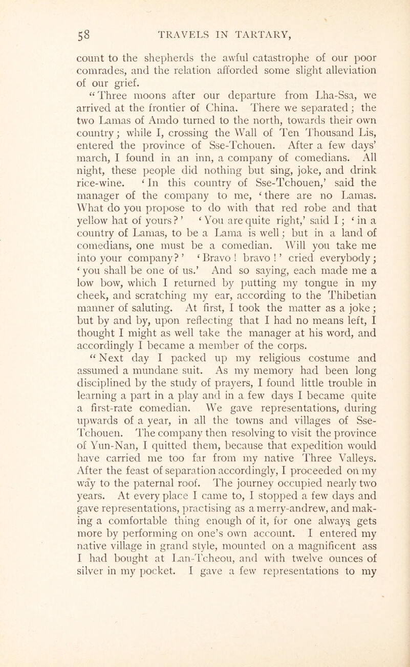 count to the shepherds the awful catastrophe of our poor comrades, and the relation afforded some slight alleviation of our grief. Three moons after our departure from Lha-Ssa, we arrived at the frontier of China. There we separated; the two Lamas of Amdo turned to the north, towards their own country; while I, crossing the Wall of Ten Thousand Lis, entered the province of Sse-Tchouen. After a few days’ march, I found in an inn, a company of comedians. All night, these people did nothing but sing, joke, and drink rice-wine. ‘ In this country of Sse-Tchouen,’ said the manager of the company to me, ‘ there are no Lamas. What do you propose to do with that red robe and that yellow hat of yours? ’ W'ou are quite right,’ said I; ‘ in a country of Lamas, to be a Lama is well; but in a land of comedians, one must be a comedian. Will you take me into your company?’ ‘Bravo! bravo!’ cried everybody; ‘ you shall be one of us.’ And so saying, each made me a low bow, which I returned by putting my tongue in my cheek, and scratching my ear, according to the Thibetian manner of saluting. At first, I took the matter as a joke; but by and by, upon reflecting that I had no means left, I thought I might as well take the manager at his word, and accordingly I became a member of the corps. “Next day I packed up my religious costume and assumed a mundane suit. As my memory had been long disciplined by the study of prayers, I found little trouble in learning a part in a play and in a few days I became quite a first-rate comedian. We gave representations, during upwards of a year, in all the towns and villages of Sse- Tchouen. The company then resolving to visit the province of Yun-Nan, I quitted them, because that expedition would have carried me too far from my native Three Valleys. After the feast of separation accordingly, I proceeded on my way to the paternal roof. The journey occupied nearly two years. At every place I came to, I stopped a few days and gave representations, practising as a merry-andrew, and mak- ing a comfortable thing enough of it, for one always gets more by performing on one’s own account. I entered my native village in grand style, mounted on a magnificent ass I had bought at Lan-Tcheou, and with twelve ounces of silver in my pocket. I gave a few representations to my