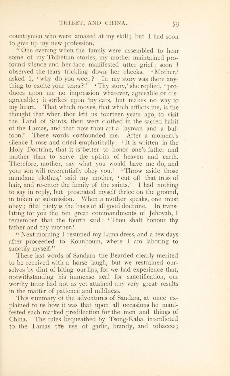 countrymen who were amazed at my skill; but I had soon to give up my new profession. “ One evening when the family were assembled to hear some of my Thibetian stories, my mother maintained pro- found silence and her face manifested utter grief; soon I observed the tears trickling down her cheeks. ‘ Mother,’ asked I, ‘ why do you weep ? In my story was there any- thing to excite your tears? ’ ‘ Thy story,’ she replied, ‘ pro- duces upon me no impression whatever, agreeable or dis- agreeable ; it strikes upon iny ears, but makes no way to my heart. That which moves, that which afflicts me, is the thought that when thou left us fourteen years ago, to visit the Land of Saints, thou wert clothed in the sacred habit of the Lamas, and that now thou art a layman and a buf- foon.’ These words confounded me. After a moment’s silence I rose and cried emphatically : ‘ It is written in the Holy Doctrine, that it is better to honor one’s father and mother than to serve the spirits of heaven and earth. Therefore, mother, say what you would have me do, and your son will reverentially obey you.’ ‘Throw aside those mundane clothes,’ said my mother, ‘ cut off that tress of hair, and re-enter the family of the saints.’ I had nothing to say in reply, but prostrated myself thrice on the ground, in token of submission. When a mother speaks, one must obey; filial piety is the basis of all good doctrine. In trans- lating for you the ten great commandments of Jehovah, I remember that the fourth said : ‘ Thou shalt honour thy father and thy mother.’ “ Next morning I resumed my Lama dress, and a few days after proceeded to Kounboum, where I am laboring to sanctify myself.” These last words of Sandara the Bearded clearly merited to be received with a horse laugh, but we restrained our- selves by dint of biting our lips, for we had experience that, notwithstanding his immense zeal for sanctification, our worthy tutor had not as yet attained any very great results in the matter of patience and mildness. This summary of the adventures of Sandara, at once ex- plained to us how it was that upon all occasions he mani- fested such marked predilection for the men and things of China. The rules bequeathed by Tsong-Kaba interdicted to the Lamas the use of garlic, brandy, and tobacco;