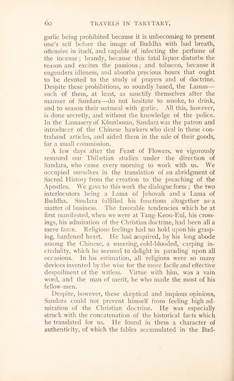 garlic being prohibited because it is unbecoming to present one’s self before the image of Buddha with bad breath, offensive in itself, and capable of infecting the perfume of the incense; brandy, because this fatal liquor disturbs the reason and excites the passions; and tobacco, because it engenders idleness, and absorbs precious hours that ought to be devoted to the study of prayers and of doctrine. Despite these prohibitions, so soundly based, the Lamas— such of them, at least, as sanctify themselves after the manner of Sandara—do not hesitate to smoke, to drink, and to season their oatmeal with garlic. All this, hov/ever, is done secretly, and without the knowledge of the police. In the Lamasery of KOunboum, Sandara was the patron and introducer of the Chinese hawkers who deal in these con- traband articles, and aided them in the sale of their goods, for a small commission. A few days after the Feast of Flowers, we vigorously resumed our Thibetian studies under the direction of Sandara, who came every morning to work with us. We occupied ourselves in the translation of an abridgment of Sacred Llistory from the creation to the preaching of the Apostles. We gave to this work the dialogue form ; the two interlocutors being a Lama of Jehovah and a Lama of Buddha. Sandara fulfilled his functions altogether as a matter of business. The favorable tendencies which he at first manifested, when we were at Tang-Keou-Eul, his cross- ings, his admiration of the Christian doctrine, had been all a mere farce. Religious feelings had no hold upon his grasp- ing, hardened heart. He had acquired, by his long abode among the Chinese, a sneering, cold-blooded, carping in- credulity, which he seemed to delight in parading upon all occasions. In his estimation, all religions were so many devices invented by the wise for the more facile and effective despoilment of the witless. Virtue with him, was a vain word, and the man of merit, he who made the most of his fellow-men. Despite, hov/ever, these skeptical and impious opinions, Sandara could not prevent himself from feeling high ad- miration of the Christian doctrine. He was especially struck with the concatenation of the historical facts which he translated for us. He found in them a character of authenticity, of which the fables accumulated in the Bud-