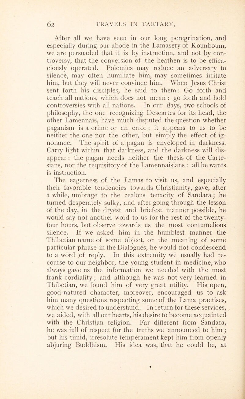 After all we have seen in our long peregrination, and especially during our abode in the Lamasery of Kounboum, we are persuaded that it is by instruction, and not by con- troversy, that the conversion of the heathen is to be effica- ciously operated. Polemics may reduce an adversary to silence, may often humiliate him, may sometimes irritate him, but they will never convince him. When Jesus Christ sent forth his disciples, he said to them : Go forth and teach all nations, which does not mean ; go forth and hold controversies with all nations. In our days, two schools of philosophy, the one recognizing Descartes for its head, the other Lamennais, have much disputed the question whether paganism is a crime or an error; it appears to us to be neither the one nor the other, but simply the effect of ig- norance. The spirit of a pagan is enveloped in darkness. Carry light within that darkness, and the darkness will dis- appear : the pagan needs neither the thesis of the Carte- sians, nor the requisitory of the Lamennaisians : all he wants is instruction. The eagerness of the Lamas to visit us, and especially their favorable tendencies towards Christianity, gave, after a while, umbrage to the zealous tenacity of Sandara; he turned desperately sulky, and after going through the lesson of the day, in the dryest and briefest manner possible, he would say not another word to us for the rest of the twenty- four hours, but observe towards us the most contumelious silence. If we asked him in the humblest manner the Thibetian name of some object, or the meaning of some particular phrase in the Dialogues, he would not condescend to a word of reply. In this extremity we usually had re- course to our neighbor, the young student in medicine, who always gave us the information we needed with the most frank cordiality; and although he was not very learned in Thibetian, we found him of very great utility. His open, good-natured character, moreover, encouraged us to ask him many questions respecting some of the Lama practises, which we desired to understand. In return for these services, we aided, with all our hearts, his desire to become acquainted with the Christian religion. Far different from Sandara, he was full of respect for the truths we announced to him; but his timid, irresolute temperament kept him from openly abjuring Buddhism. His idea was, that he could be, at