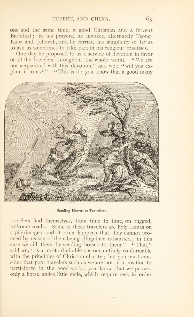 one and the same time, a good Christian and a fervent Buddhist; in his prayers, he invoked alternately Tsong- Kaba and Jehovah, and he carried his simplicity so far as to ask us sometimes to take ]\art in his religion- practises. One day he proposed to us a service of devotion in favor of all the travelers throughout the whole world. ‘‘ We are not acquainted with this devotion,” said we; ^Ovill you ex- plain it to us? ” ‘‘This is it: you know that a good many Sending Horses to Travellers. travelers find themselves, from time to time, on rugged, toilsome roads. Some of these travelers are holy Lamas on a pilgrimage; and it often happens that they cannot pro- ceed by reason of their being altogether exhausted; in this case we aid them by sending horses to them.” “That,” said we, “ is a most admirable custom, entirely conformable with the principles of Christian charity; but you must con- sider that poor travelers such as we are not in a position to participate in the good work : you know that we possess only a horse ancLa little mule, which require rest, in order