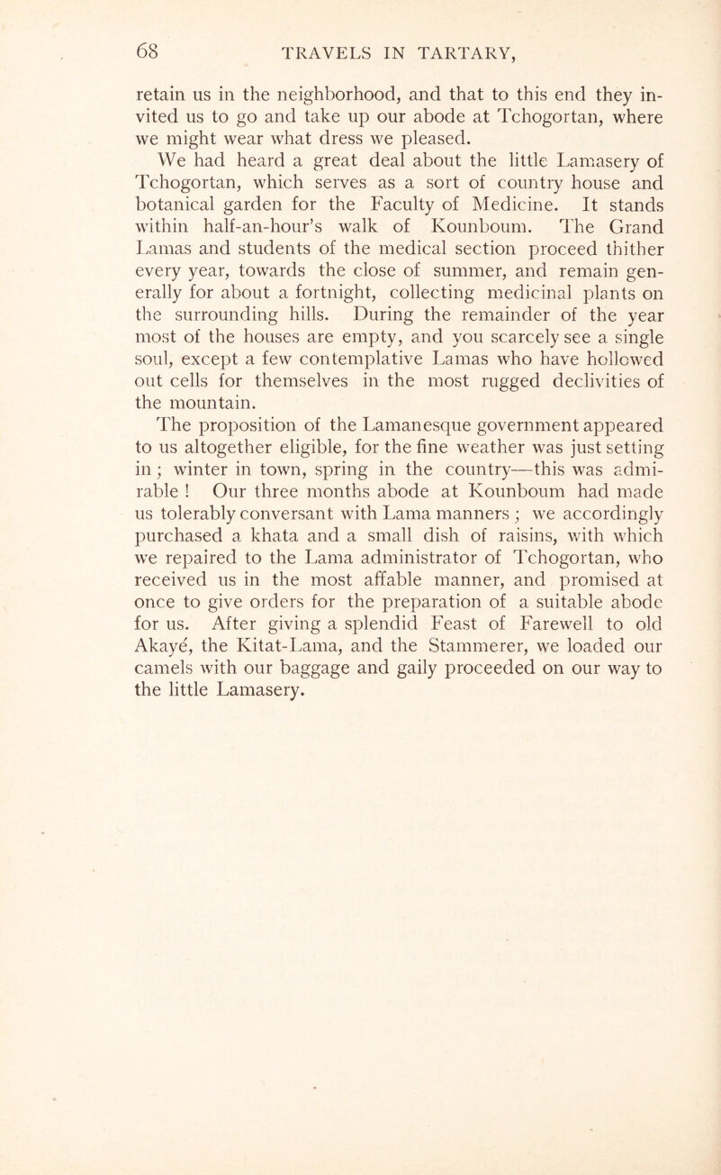 retain us in the neighborhood, and that to this end they in- vited us to go and take up our abode at Tchogortan, where we might wear what dress we pleased. We had heard a great deal about the little Lamasery of Tchogortan, which serves as a sort of country house and botanical garden for the Faculty of Medicine. It stands within half-an-hour’s walk of Kounboum. The Grand Lamas and students of the medical section proceed thither every year, towards the close of summer, and remain gen- erally for about a fortnight, collecting medicinal plants on the surrounding hills. During the remainder of the year most of the houses are empty, and you scarcely see a single soul, except a few contemplative Lamas who have hollowed out cells for themselves in the most rugged declivities of the mountain. The proposition of the Lamanesque government appeared to us altogether eligible, for the fine weather was just setting in; winter in town, spring in the country—this was admi- rable ! Our three months abode at Kounboum had made us tolerably conversant with Lama manners ; we accordingly purchased a khata and a small dish of raisins, with which we repaired to the Lama administrator of Tchogortan, who received us in the most affable manner, and promised at once to give orders for the preparation of a suitable abode for us. After giving a splendid Feast of Farewell to old Akaye, the Kitat-Lama, and the Stammerer, we loaded our camels with our baggage and gaily proceeded on our way to the little Lamasery.