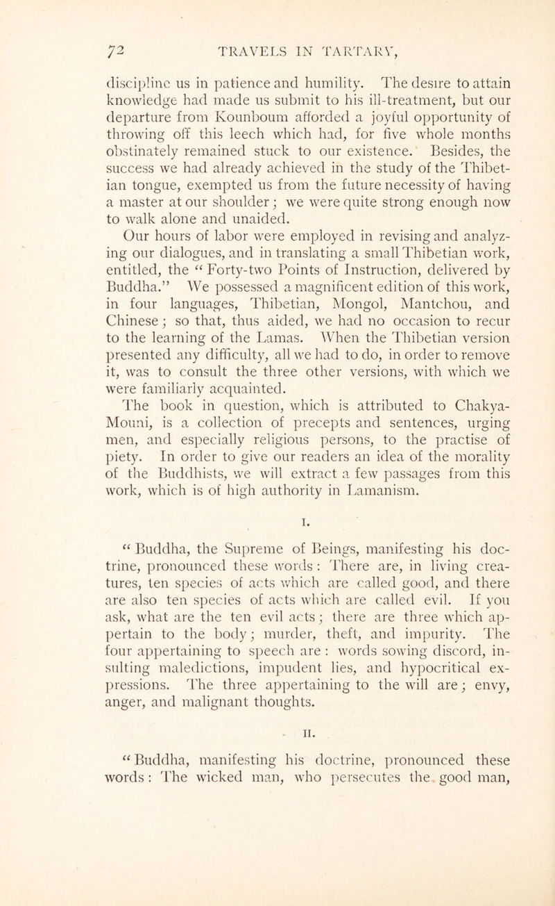 discipline us in patience and humility. The desire to attain knowledge had made us submit to his ill-treatment, but our departure from Kounboum afforded a joyful opportunity of throwing off this leech which had, for five whole months obstinately remained stuck to our existence. Besides, the success we had already achieved in the study of the Thibet- ian tongue, exempted us from the future necessity of having a master at our shoulder; we were quite strong enough now to walk alone and unaided. Our hours of labor were employed in revising and analyz- ing our dialogues, and in translating a small Thibetian work, entitled, the “ Forty-two Points of Instruction, delivered by Buddha.” We possessed a magnificent edition of this work, in four languages, Thibetian, Mongol, Mantchou, and Chinese; so that, thus aided, we had no occasion to recur to the learning of the Lamas. When the Thibetian version presented any difficulty, all we had to do, in order to remove it, was to consult the three other versions, with which we were familiarly acquainted. The book in question, which is attributed to Chakya- Mouni, is a collection of precepts and sentences, urging men, and especially religious persons, to the practise of piety. In order to give our readers an idea of the morality of the Buddhists, we will extract a few passages from this work, which is of high authority in Larnanism. I. ‘‘ Buddha, the Supreme of Beings, manifesting his doc- trine, pronounced these words : There are, in living crea- tures, ten species of acts v/hich are called good, and there are also ten species of acts which are called evil. If you ask, what are the ten evil acts; there are three which ap- pertain to the body; murder, theft, and impurity. The four appertaining to speech are : words sowing discord, in- sulting maledictions, impudent lies, and hypocritical ex- pressions. The three appertaining to the will are; envy, anger, and malignant thoughts. - II. “ Buddha, manifesting his doctrine, pronounced these words: The wicked man, who persecutes the good man.