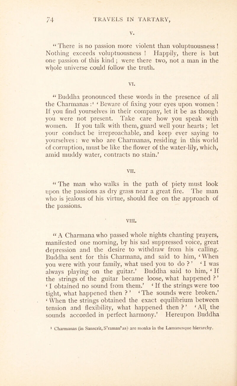 V. There is no passion more violent than voluptuousness ! Nothing exceeds voluptuousness ! Happily, there is but one passion of this kind; were there two, not a man in the whole universe could follow the truth. VI. Buddha pronounced these words in the presence of all the Charmanas : ‘ ^ Beware of fixing your eyes upon women ! If you find yourselves in their company, let it be as though you were not present. Take care how you speak with women. If you talk with them, guard well your hearts ; let your conduct be irreproachable, and keep ever saying to yourselves : we who are Charmanas, residing in this world of corruption, must be like the flower of the water-lily, which, amid muddy water, contracts no stain.’ VII. “ The man who walks in the path of piety must look upon the passions as dry grass near a great fire. The man who is jealous of his virtue, should flee on the approach of the passions. VIII. A Charmana who passed whole nights chanting prayers, manifested one morning, by his sad suppressed voice, great depression and the desire to withdraw from his calling. Buddha sent for this Charmana, and said to him, ‘ When you were with your family, what used you to do ? ’ ‘ I was always playing on the guitar.’ Buddha said to him, ‘ If the strings of the guitar became loose, what happened ? ’ ‘ I obtained no sound from them.’ ‘ If the strings were too tight, what happened then ? ’ ‘ The sounds were broken.’ ‘ When the strings obtained the exact equilibrium between tension and flexibility, what happened then ? ’ ‘ All. the sounds accorded in perfect harmony.’ Hereupon Buddha ^ Charmanas (in Sanscrit, S’raman’as) are monks in the Lamanesque hierarchy.