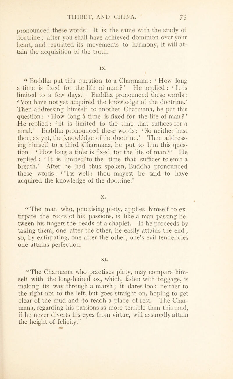 pronounced these words : It is the same with the study of doctrine; after you shall have achieved dominion over your heart, and regulated its movements to harmony, it will at- tain the acquisition of the truth. IX. Buddha put this question to a Charmana : ‘ How long a time is fixed for the life of man?’ He replied: ‘It is limited to a few days.’ Buddha pronounced these words : ‘ You have not yet acquired the knowledge of the doctrine.’ Then addressing himself to another Charmana, he put this question : ‘ How long a time is fixed for the life of man?’ He replied : ‘ It is limited to the time that suffices for a meal.’ Buddha pronounced these words : ‘ So neither hast thou, as yet, the .knowledge of the doctrine.’ Then address- ing himself to a third Charmana, he put to him this ques- tion : ‘ How long a time is fixed for the life of man ? ’ He replied : ‘ It is limited'to the time that suffices to emit a breath.’ After he had thus spoken, Buddha pronounced these words: ‘ ’Tis well: thou mayest be said to have acquired the knowledge of the doctrine.’ X. “ The man who, practising piety, applies himself to ex- tirpate the roots of his passions, is like a man passing be- tween his fingers the beads of a chaplet. If he proceeds by taking them, one after the other, he easily attains the end; so, by extirpating, one after the other, one’s evil tendencies one attains perfection. XI. “ The Charmana who practises piety, may compare him- self with the long-haired ox, which, laden with baggage, is making its way through a marsh; it dares look neither to the right nor to the left, but goes straight on, hoping to get clear of the mud and to reach a place of rest. The Char- mana, regarding his passions as more terrible than this mud, if he never diverts his eyes from virtue, will assuredly attain the height of felicity.”