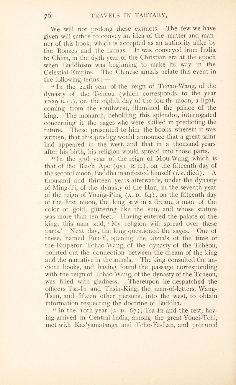 We will not prolong these extracts. The few we have given will suffice to convey an idea of the matter and man- ner, of this book, which is accepted as an authority alike by the Bonzes and the Lamas. It was conveyed from India to China, in the 65 th year of the Christian era at the epoch when Buddhism was beginning to make its way in the Celestial Empire. The Chinese annals relate this event in the following terms :— ^‘In the 24th year of the reign of Tchao-Wang, of the dynasty of the Tcheou (which corresponds to the year 1029 B. c.), on the eighth day of the fourth moon, a light, coming from the southwest, illumined the palace of the king. The monarch, beholding this splendor, interrogated concerning it the sages who were skilled in predicting the future. These presented to him the books wherein it was written, that this prodigy would announce that a great saint had appeared in the west, and that in a thousand years after his birth, his religion would spread into those parts. ‘ffin the 53d year of the reign of Mou-Wang, which is that of the Black Ape (951 b. c.), on the fifteenth day of the second moon, Buddha manifested himself (/. e. died). A thousand and thirteen years afterwards, under the dynasty of Ming-Ti, of the dynasty of the Han, in the seventh year of the reign of Young-Ping (a. d. 64), on the fifteenth day of the first moon, the king saw in a dream, a man of the color of gold, glittering like the sun, and whose stature was more than ten feet. Having entered the palace of the king, this man said, ‘ My religion will spread over these parts.’ Next day, the king questioned the sages. One of these, named Fou-Y, opening the annals of the time of the Emperor Tchao-\yang, of the dynasty of the Tcheou, pointed out the connection between the dream of the king and the narrative in the annals. The king consulted the an- cient books, and having, found the passage corresponding with the reign of Tchao-Wang, of the dynasty of the Tcheou, was filled with gladness. Thereupon he despatched the officers Tsa-In and Thsin-King, the man-of-letters, Wang- Tsun, and fifteen other persons, into the west, to obtain information respecting the doctrine of Buddha. “In the loth year (a. d. 67), Tsa-In and the rest, hav- ing arrived in Central India, among the great Youei-Tchi, met with Kas’yamatanga and Tcho-Fa-Lan, and procured