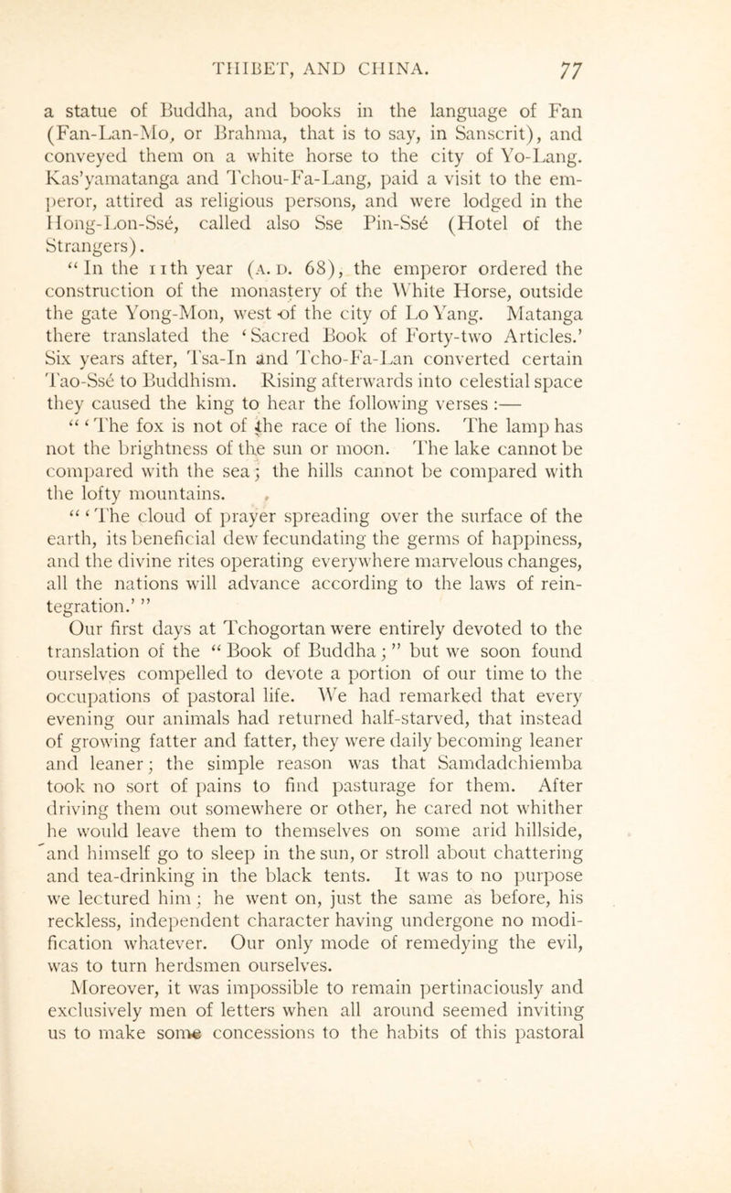 a statue of Buddha, and books in the language of Fan (Fan-Lan-Mo^ or Brahma, that is to say, in Sanscrit), and conveyed them on a white horse to the city of Yo-Lang. Kas’yamatanga and Tchou-Fa-Lang, paid a visit to the em- peror, attired as religious persons, and were lodged in the Hong-Lon-Sse, called also Sse Pin-Ss6 (Hotel of the Strangers). “In the nth year (a. d. 68), the emperor ordered the construction of the monastery of the White Horse, outside the gate Yong-Mon, west of the city of Lo Yang. Matanga there translated the ‘Sacred Book of Forty-two Articles.’ Six years after, Tsa-In and Tcho-Fa-Lan converted certain 'rao-Ss6 to Buddhism. Rising afterwards into celestial space tliey caused the king to hear the following verses :— “ ‘ The fox is not of the race of the lions. The lamp has not the brightness of the sun or moon. The lake cannot be compared with the sea; the hills cannot be compared with the lofty mountains. “ ‘ The cloud of prayer spreading over the surface of the earth, its beneficial dew fecundating the germs of happiness, and the divine rites operating everywhere marvelous changes, all the nations will advance according to the laws of rein- tegration.’ ” Our first days at Tchogortan were entirely devoted to the translation of the “ Book of Buddha; ” but we soon found ourselves compelled to devote a portion of our time to the occupations of pastoral life. We had remarked that every evening our animals had returned half-starved, that instead of growing fatter and fatter, they were daily becoming leaner and leaner; the simple reason was that Samdadchiemba took no sort of pains to find pasturage for them. After driving them out somewhere or other, he cared not whither he would leave them to themselves on some arid hillside, and himself go to sleep in the sun, or stroll about chattering and tea-drinking in the black tents. It was to no purpose we lectured him; he went on, just the same as before, his reckless, independent character having undergone no modi- fication whatever. Our only mode of remedying the evil, was to turn herdsmen ourselves. Moreover, it was impossible to remain pertinaciously and exclusively men of letters when all around seemed inviting us to make son^ concessions to the habits of this pastoral