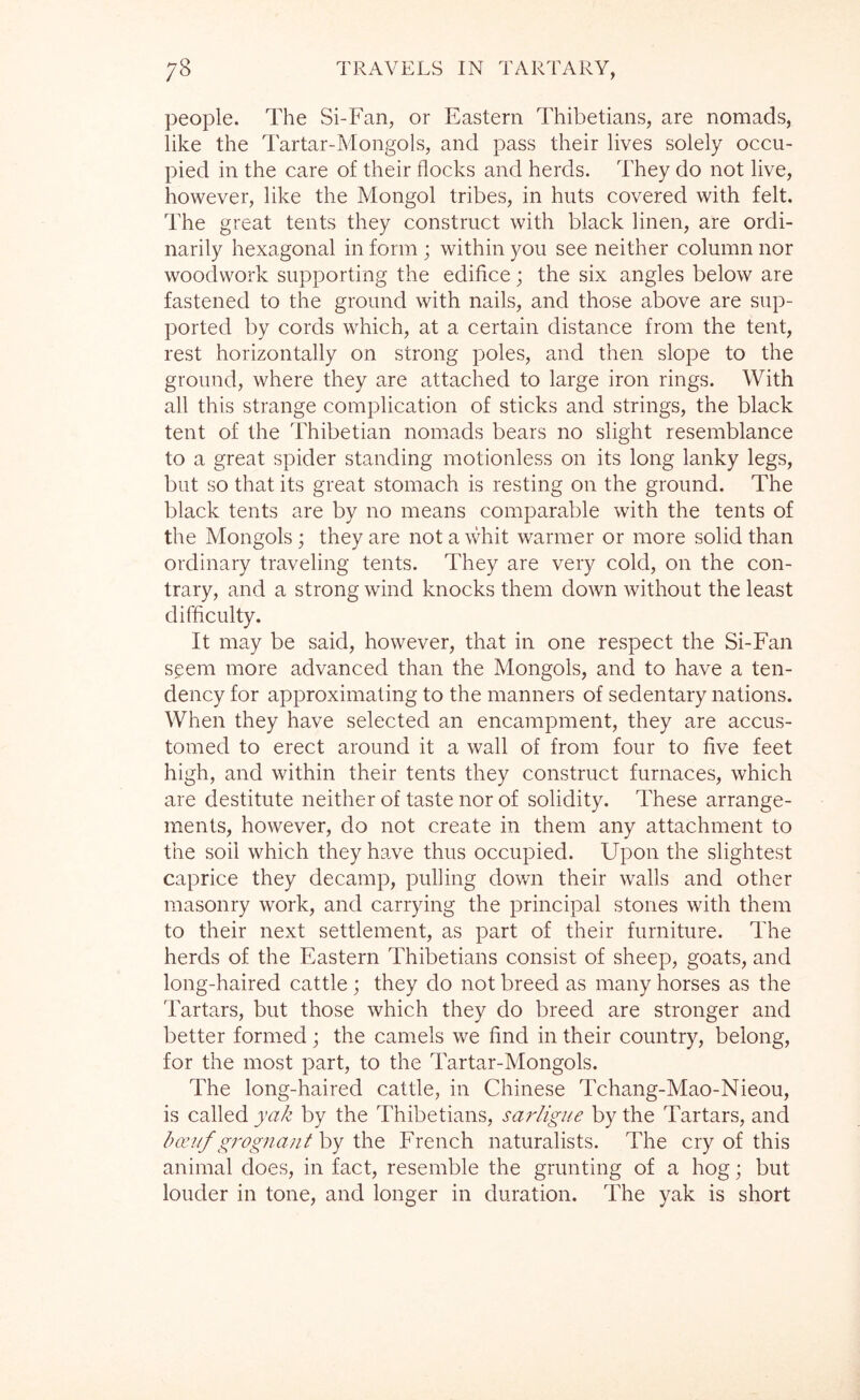 people. The Si-Fan, or Eastern Thibetians, are nomads, like the Tartar-Mongols, and pass their lives solely occu- pied in the care of their flocks and herds. They do not live, however, like the Mongol tribes, in huts covered with felt. The great tents they construct with black linen, are ordi- narily hexagonal in form ; within you see neither column nor woodwork supporting the edifice; the six angles below are fastened to the ground with nails, and those above are sup- ported by cords which, at a certain distance from the tent, rest horizontally on strong poles, and then slope to the ground, where they are attached to large iron rings. With all this strange complication of sticks and strings, the black tent of the Thibetian nomads bears no slight resemblance to a great spider standing motionless on its long lanky legs, but so that its great stomach is resting on the ground. The black tents are by no means comparable with the tents of the Mongols ; they are not a whit warmer or more solid than ordinary traveling tents. They are very cold, on the con- trary, and a strong wind knocks them down without the least difficulty. It may be said, however, that in one respect the Si-Fan seem more advanced than the Mongols, and to have a ten- dency for approximating to the manners of sedentary nations. When they have selected an encampment, they are accus- tomed to erect around it a wall of from four to five feet high, and within their tents they construct furnaces, which are destitute neither of taste nor of solidity. These arrange- ments, however, do not create in them any attachment to the soil which they have thus occupied. Upon the slightest caprice they decamp, pulling down their walls and other masonry work, and carrying the principal stones with them to their next settlement, as part of their furniture. The herds of the Eastern Thibetians consist of sheep, goats, and long-haired cattle; they do not breed as many horses as the Tartars, but those which they do breed are stronger and better formed; the camels v/e find in their country, belong, for the most part, to the Tartar-Mongols. The long-haired cattle, in Chinese Tchang-Mao-Nieou, is called yak by the Thibetians, sarligue by the Tartars, and koa/f grognant by the French naturalists. The cry of this animal does, in fact, resemble the grunting of a hog; but louder in tone, and longer in duration. The yak is short