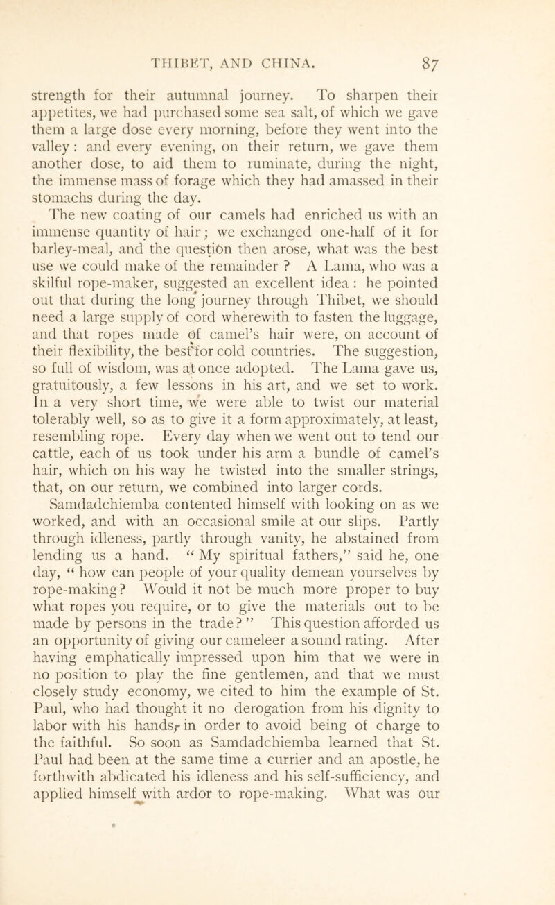 strength for their autumnal journey. To sharpen their appetites, we had purchased some sea salt, of which we gave them a large dose every morning, before they went into the valley : and every evening, on their return, we gave them another dose, to aid them to ruminate, during the night, the immense mass of forage which they had amassed in their stomachs during the day. 'rhe new coating of our camels had enriched us with an immense quantity of hair; we exchanged one-half of it for barley-meal, and the question then arose, what was the best use we could make of the remainder ? A Lama, who was a skilful rope-maker, suggested an excellent idea : he pointed out that during the long journey through Thibet, we should need a large supply of cord wherewith to fasten the luggage, and that ropes made of camel’s hair were, on account of their flexibility, the besf for cold countries. The suggestion, so full of wisdom, was af once adopted. The Lama gave us, gratuitously, a few lessons in his art, and we set to work. In a very short time, we were able to twist our material tolerably well, so as to give it a form approximately, at least, resembling rope. Every day when we went out to tend our cattle, each of us took under his arm a bundle of camel’s hair, which on his way he twisted into the smaller strings, that, on our return, we combined into larger cords. Samdadchiemba contented himself with looking on as we worked, and with an occasional smile at our slips. Partly through idleness, partly through vanity, he abstained from lending us a hand. ‘‘ My spiritual fathers,” said he, one day, “ how can people of your quality demean yourselves by rope-making? Would it not be much more proper to buy what ropes you require, or to give the materials out to be made by persons in the trade?” This question afforded us an opportunity of giving our cameleer a sound rating. After having emphatically impressed upon him that we were in no position to play the fine gentlemen, and that we must closely study economy, we cited to him the example of St. Paul, who had thought it no derogation from his dignity to labor with his hands/* in order to avoid being of charge to the faithful. So soon as Samdadchiemba learned that St. Paul had been at the same time a currier and an apostle, he forthwith abdicated his idleness and his self-sufficiency, and applied himselfjivith ardor to rope-making. What was our