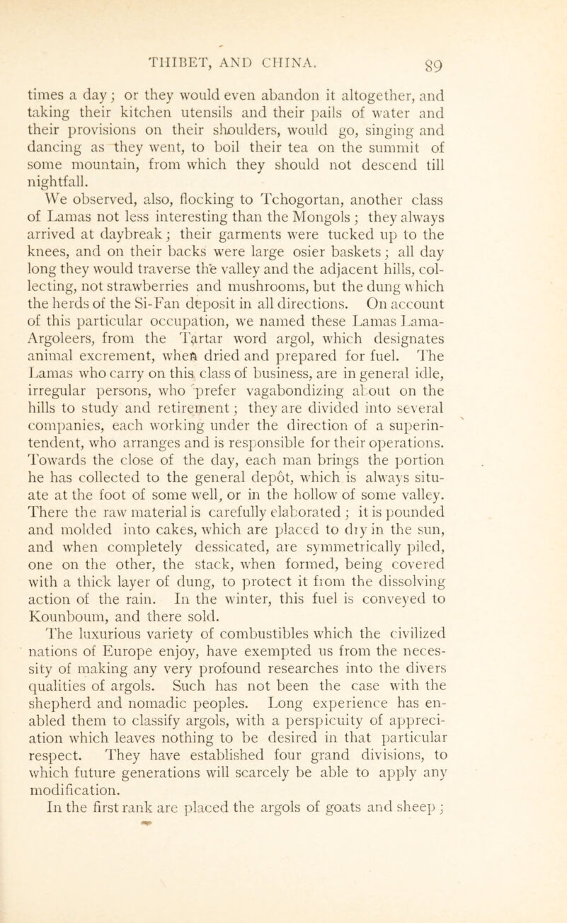 times a day; or they would even abandon it altogether, and taking their kitchen utensils and their pails of water and their provisions on their slioulders, would go, singing and dancing as they went, to boil their tea on the summit of some mountain, from which they should not descend till nightfall. We observed, also, flocking to Tchogortan, another class of Lamas not less interesting than the Mongols ; they always arrived at daybreak; their garments were tucked up to the knees, and on their backs were large osier baskets; all day long they would traverse the valley and the adjacent hills, col- lecting, not strawberries and mushrooms, but the dung which the herds of the Si-Fan deposit in all directions. On account of this particular occupation, we named these Lamas Lama- Argoleers, from the Tartar word argol, which designates animal excrement, when dried and prepared for fuel. The Lamas who carry on this, class of business, are in general idle, irregular persons, who 'prefer vagabondizing about on the hills to study and retirement; they are divided into several companies, each working under the direction of a superin- tendent, who arranges and is responsible for their operations. Towards the close of the day, each man brings the portion he has collected to the general depot, which is always situ- ate at the foot of some well, or in the hollow of some valley. There the raw material is carefully elaborated ; it is pounded and molded into cakes, which are placed to dry in the sun, and wLen completely dessicated, are symmetrically piled, one on the other, the stack, when formed, being covered with a thick layer of dung, to protect it from the dissolving action of the rain. In the winter, this fuel is conveyed to Kounboum, and there sold. The luxurious variety of combustibles which the civilized nations of Europe enjoy, have exempted us from the neces- sity of making any very profound researches into the divers qualities of argols. Such has not been the case with the shepherd and nomadic peoples. Long experience has en- abled them to classify argols, with a perspicuity of appreci- ation which leaves nothing to be desired in that particular respect. They have established four grand divisions, to which future generations will scarcely be able to apply any modification. In the first rank are placed the argols of goats and sheep ;