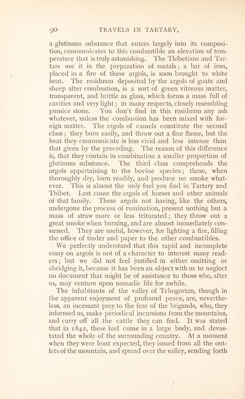 a glutinous substance that enters largely into its composi- tion, communicates to this combustible an elevation of tem- perature that is truly astonishing. The Thibetians and Tar- tars use it in the preparation of metals; a bar of iron, placed in a fire of these argols, is soon brought to white heat. The residuum deposited by the argols of goats and sheep after combustion, is a sort of green vitreous matter, transparent, and brittle as glass, which forms a mass full of cavities and very light; in many respects, closely resembling pumice stone. You don’t find in this residuum any ash whatever, unless the combustion has been mixed with for- eign matter. The argols of camels constitute the second class; they burn easily, and throw out a fine flame, but the heat they communicate is less vivid and less intense than that given by the preceding. The reason of this difference is, that they contain in combination a smaller proportion of glutinous substance. The third class comprehends the argols appertaining to the bovine species; these, when thoroughly dry, burn readily, and produce no smoke what- ever. This is almost the only fuel you find in Tartary and Thibet. Last come the argols of horses and other animals of that family. These argols not having, like the others, undergone the process of rumination, present nothing but a mass of straw more or less triturated; they throw out a great smoke when burning, and are almost immediately con- sumed. They are useful, however, for lighting a fire, filling the office of tinder and paper to the other combustibles. We perfectly understand that this rapid and incomplete essay on argols is not of a character to interest many read- ers ; but we did not feel justified in either omitting or abridging it, because it has been an object with us to neglect no document that might be of assistance to those who, after us, may venture upon nomadic life for awhile. The inhabitants of the valley of Tchogortan, though in the apparent enjoyment of profound peace, are, neverthe- less, an incessant prey to the fear of the brigands, who, they informed us, make periodical incursions from the mountains, and carry off all the cattle they can find. It was stated that in 1842, these had come in a large body, and devas- tated the whole of the surrounding country. At a moment when they were least expected, they issued from all the out- lets of the mountain, and spread over the valley, sending forth