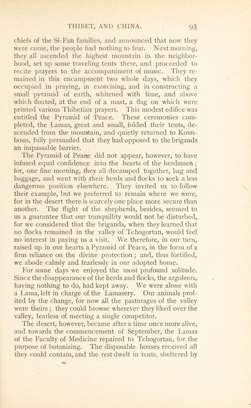 chiefs of the Si-Fan families, and announced that now they were come, the people had nothing to fear. Next morning, they all ascended the highest mountain in the neighbor- hood, set up some traveling tents there, and proceeded to recite prayers to the accompaniment of music. They re- mained in this encampment two whole days, which they occupied in praying, in exorcising, and in constructing a small ])yramid of earth, whitened with lime, and above which floated, at the end of a mast, a flag on which were printed various Thibetian prayers. This modest edifice was entitled the Pyramid of 'Peace. These ceremonies com- pleted, the Lamas, great and small, folded their tents, de- scended from the mountain, and quietly returned to Koun- boim, fully persuaded that they had opposed to the brigands an impassable barrier. The Pyramid of Peace did not appear, however, to have infused equal confidence into the hearts of the herdsmen; for, one fine morning, they all decamped together, bag and baggage, and went with their herds and flocks to seek a less dangerous position elsewhere. They invited us to follow their example, but we preferred to remain where we were, for in the desert there is scarcely one place more secure than another. The flight of the shepherds, besides, seemed to us a guarantee that our tranquillity would not be disturbed, for we considered that the brigands, when they learned that no flocks remained in the valley of Tchogortan, would feel no interest in paying us a visit. We therefore, in our turn, raised up in our hearts a Pyramid of Peace, in the form of a firm reliance on the divine protection; and, thus fortified, we abode calmly and fearlessly in our adopted home. For some days we enjoyed the most profound solitude. Since the disappearance of the herds and flocks, the argoleers, having nothing to do, had kept away. We were alone with a Lama, left in charge of the Lamasery. Our animals prof- ited by the change, for now all the pasturages of the valley were theirs ; they could browse wherever they liked over the valley, fearless of meeting a single competitor. The desert, however, became after a time once more alive, and towards the commencement of September, the Lamas of the Faculty of Medicine repaired to Tchogortan, for the purpose of botanizing. The disposable houses received all they could contain, and the rest dwelt in tents, sheltered by