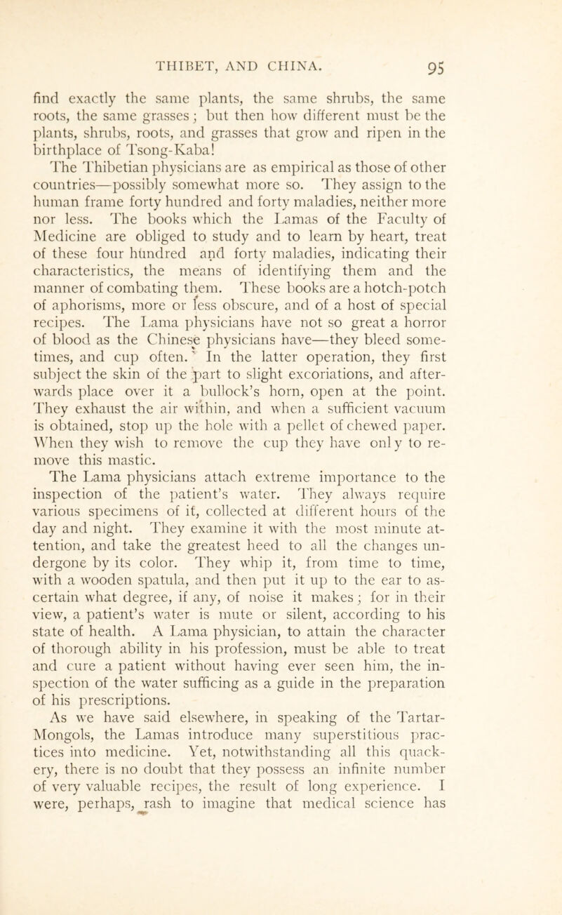find exactly the same plants, the same shrubs, the same roots, the same grasses; but then how different must be the plants, shrubs, roots, and grasses that grow and ripen in the birthplace of Tsong-Kaba! The Thibetian physicians are as empirical as those of other countries—possibly somewhat more so. They assign to the human frame forty hundred and forty maladies, neither more nor less. The books which the llamas of the Faculty of Medicine are obliged to study and to learn by heart, treat of these four hundred and forty maladies, indicating their characteristics, the means of identifying them and the manner of combating them. These books are a hotch-potch of aphorisms, more or less obscure, and of a host of special recipes. The Lama physicians have not so great a horror of blood as the Chinese physicians have—they bleed some- times, and cup often.' In the latter operation, they first subject the skin of the ..part to slight excoriations, and after- wards place over it a bullock’s horn, open at the point. They exhaust the air within, and when a sufficient vacuum is obtained, stop up the hole with a pellet of chewed paper. When they wish to remove the cup they have only to re- move this mastic. The Lama physicians attach extreme importance to the inspection of the patient’s water. They always require various specimens of if, collected at different hours of the day and night. They examine it with the most minute at- tention, and take the greatest heed to all the changes un- dergone by its color. They whip it, from time to time, with a wooden spatula, and then put it up to the ear to as- certain what degree, if any, of noise it makes; for in their view, a patient’s water is mute or silent, according to his state of health. A Lama physician, to attain the character of thorough ability in his profession, must be able to treat and cure a patient without having ever seen him, the in- spection of the water sufficing as a guide in the preparation of his prescriptions. As we have said elsewhere, in speaking of the Tartar- Mongols, the Lamas introduce many superstitious prac- tices into medicine. Yet, notwithstanding all this quack- ery, there is no doubt that they possess an infinite number of very valuable recipes, the result of long experience. I were, perhaps, ^ash to imagine that medical science has