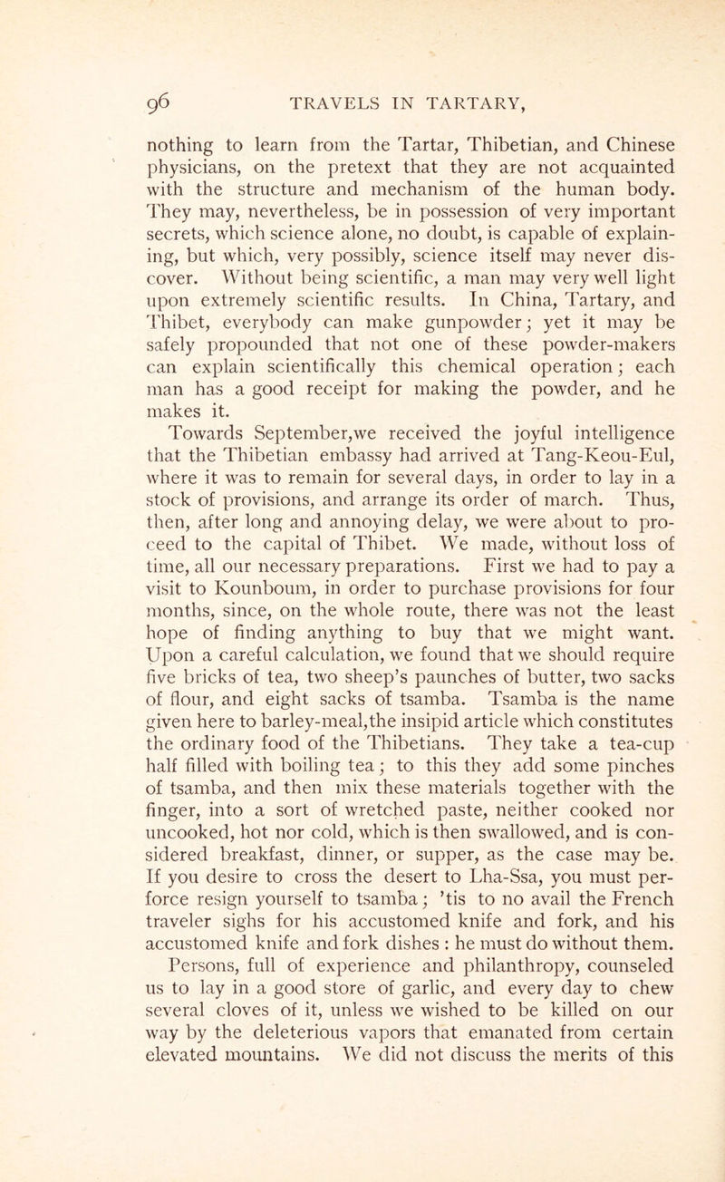 nothing to learn from the Tartar, Thibetian, and Chinese physicians, on the pretext that they are not acquainted with the structure and mechanism of the human body. They may, nevertheless, be in possession of very important secrets, which science alone, no doubt, is capable of explain- ing, but which, very possibly, science itself may never dis- cover. Without being scientific, a man may very well light upon extremely scientific results. In China, Tartary, and Thibet, everybody can make gunpowder; yet it may be safely propounded that not one of these powder-makers can explain scientifically this chemical operation; each man has a good receipt for making the powder, and he makes it. Towards September,we received the joyful intelligence that the Thibetian embassy had arrived at Tang-Keou-Eul, where it was to remain for several days, in order to lay in a stock of provisions, and arrange its order of march. Thus, then, after long and annoying delay, we were about to pro- ceed to the capital of Thibet. We made, without loss of time, all our necessary preparations. First we had to pay a visit to Kounboum, in order to purchase provisions for four months, since, on the whole route, there was not the least hope of finding anything to buy that we might want. Upon a careful calculation, we found that we should require five bricks of tea, two sheep’s paunches of butter, two sacks of flour, and eight sacks of tsamba. Tsamba is the name given here to barley-meal,the insipid article which constitutes the ordinary food of the Thibetians. They take a tea-cup half filled with boiling tea; to this they add some pinches of tsamba, and then mix these materials together with the finger, into a sort of wretched paste, neither cooked nor uncooked, hot nor cold, which is then swallowed, and is con- sidered breakfast, dinner, or supper, as the case may be. If you desire to cross the desert to Lha-Ssa, you must per- force resign yourself to tsamba; ’tis to no avail the French traveler sighs for his accustomed knife and fork, and his accustomed knife and fork dishes : he must do without them. Persons, full of experience and philanthropy, counseled us to lay in a good store of garlic, and every day to chew several cloves of it, unless we wished to be killed on our way by the deleterious vapors that emanated from certain elevated mountains. We did not discuss the merits of this