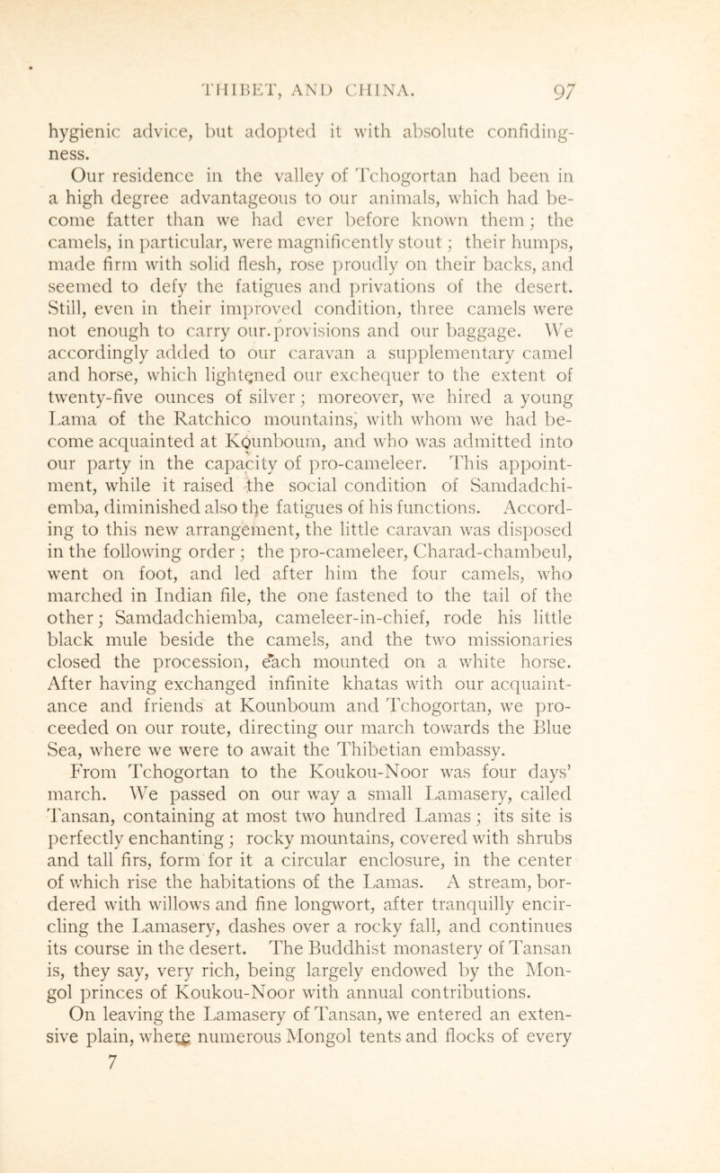 hygienic advice, but adopted it with absolute confidiug- ness. Our residence in the valley of Tchogortan had been in a high degree advantageous to our animals, which had be- come fatter than we had ever l:)efore known them; the camels, in particular, were magnificently stout; their humps, made firm with solid flesh, rose proudly on their backs, and seemed to defy the fatigues and privations of the desert. Still, even in their improved condition, three camels were not enough to carry our. provisions and our baggage. AVe accordingly added to our caravan a supplementary camel and horse, which lightqned our exchequer to the extent of twenty-five ounces of silver; moreover, we hired a young T.ama of the Ratchico mountains^ with whom we had be- come acquainted at Kgunboum, and who was admitted into our party in the capacity of pro-cameleer. This appoint- ment, while it raised dhe social condition of Samdadchi- emba, diminished also tl}e fatigues of his functions. Accord- ing to this new arrangement, the little caravan was disposed in the following order ; the pro-cameleer, Charad-chambeul, went on foot, and led after him the four camels, who marched in Indian file, the one fastened to the tail of the other; Samdadchiemba, cameleer-in-chief, rode his little black mule beside the camels, and the two missionaries closed the procession, each mounted on a white horse. After having exchanged infinite khatas with our acquaint- ance and friends at Kounboum and Tchogortan, we pro- ceeded on our route, directing our march towards the Blue Sea, where we were to await the Thibetian embassy. From Tchogortan to the Koukou-Noor was four days’ march. We passed on our way a small Lamasery, called Tansan, containing at most two hundred Lamas; its site is perfectly enchanting; rocky mountains, covered with shrubs and tall firs, form for it a circular enclosure, in the center of which rise the habitations of the Lamas. xA stream, bor- dered with willows and fine longv\^ort, after tranquilly encir- cling the Lamasery, dashes over a rocky fall, and continues its course in the desert. The Buddhist monastery of Tansan is, they say, very rich, being largely endowed by the Mon- gol princes of Koukou-Noor with annual contributions. On leaving the Lamasery of Tansan, we entered an exten- sive plain, whe;^ numerous Mongol tents and flocks of every /
