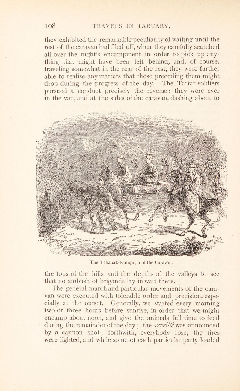 they exhibited the remarkable peculiarity of waiting until the rest of the caravan had filed off, when they carefully searched all over the night’s encampment in order to pick up any- thing that might have been left behind, and, of course, traveling somewhat in the rear of the rest, they were further able to realize any matters that those preceding them might drop during the progress of the day. The Tartar soldiers pursued a conduct precisely the reverse : they were ever in the van, and at the sides of the caravan, dashing about to The Tchanak-Kampo, and the Caravan. the tops of the hills and the depths of the valleys to see that no ambush of brigands lay in wait there. The general inarch and particular movements of the cara- van were executed with tolerable order and precision, espe- cially at the outset. Generally, we started every morning two or three hours before sunrise, in order that we might encamp about noon, and give the animals full time to feed during the remainder of the day; the reveille was announced by a cannon shot; forthwith, everybody rose, the fires were lighted, and while some of each particular party loaded