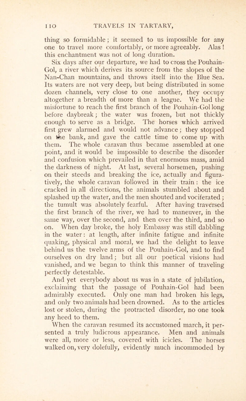 thing so formidable; it seemed to us impossible for any one to travel more comfortably, or more agreeably. Alas ! this enchantment was not of long duration. Six days after our departure, we had to cross the Pouhain- Gol, a river which derives its source from the slopes of the Nan-Chan mountains, and throws itself into the Blue Sea. Its waters are not very deep, but being distributed in some dozen channels, very close to one another, they occupy altogether a breadth of more than a league. We had the misfortune to reach the first branch of the Pouhain-Gol long before daybreak; the water was frozen, but not thickly enough to serve as a bridge. The horses which arrived first grew alarmed and would not advance; they stopped on bank, and gave the cattle time to come up with them. The whole caravan thus became assembled at one point, and it would be impossible to describe the disorder and confusion which prevailed in that enormous mass, amid the darkness of night. At last, several horsemen, pushing on their steeds and breaking the ice, actually and figura- tively, the whole caravan followed in their train : the ice cracked in all directions, the animals stumbled about and splashed up the water, and the men shouted and vociferated ; the tumult was absolutely fearful. After having traversed the first branch of the river, we had to maneuver, in the same way, over the second, and then over the third, and so on. When day broke, the holy Embassy was still dabbling in the water: at length, after infinite fatigue and infinite quaking, physical and moral, we had the delight to leave behind us the twelve arms of the Pouhain-Gol, and to find ourselves on dry land; but all our poetical visions had vanished, and we began to think this manner of traveling perfectly detestable. And yet everybody about us was in a state of jubilation, exclaiming that the passage of Pouhain-Gol had been admirably executed. Only one man had broken his legs, and only two animals had been drowned. As to the articles lost or stolen, during the protracted disorder, no one took any heed to them. When the caravan resumed its accustomed march, it per- sented a truly ludicrous appearance. Men and animals were all, more or less, covered with icicles. The horses walked on, very dolefully, evidently much incommoded by