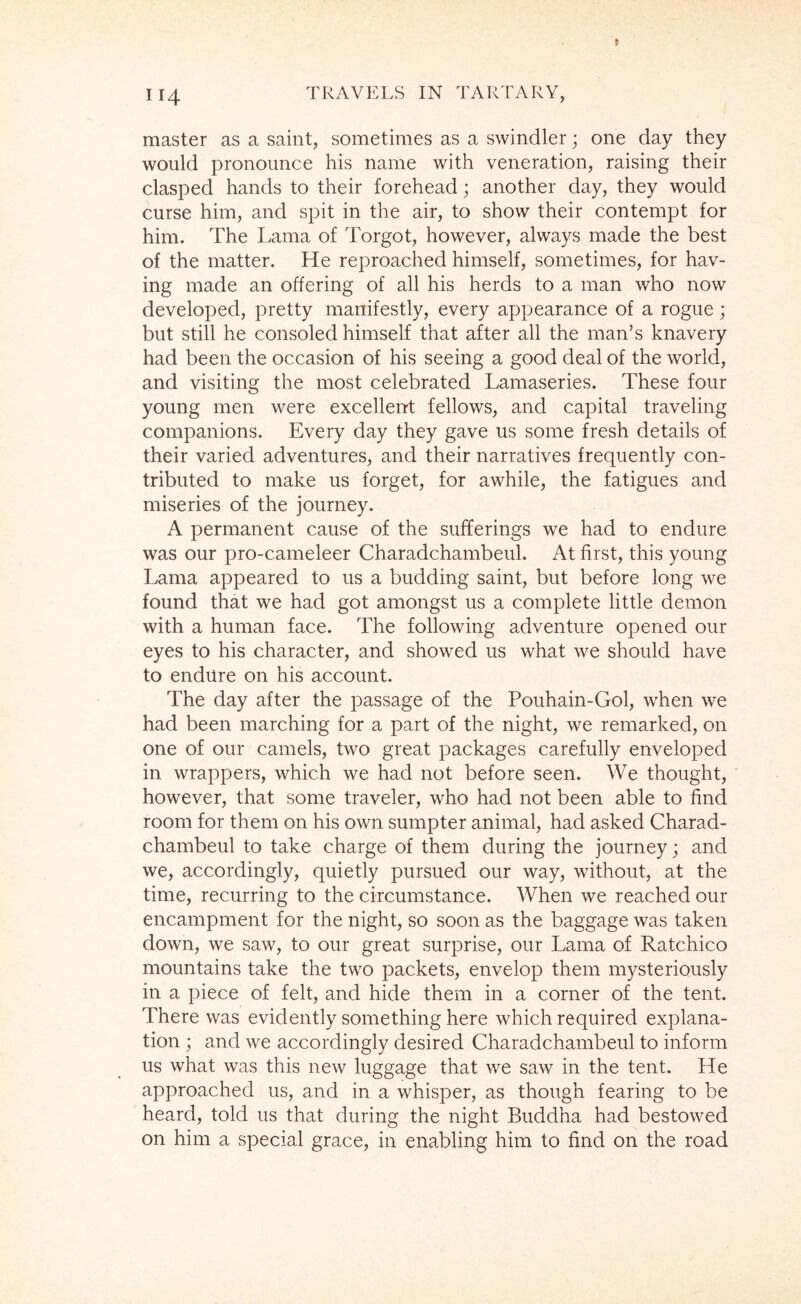 master as a saint, sometimes as a swindler; one day they would pronounce his name with veneration, raising their clasped hands to their forehead; another day, they would curse him, and spit in the air, to show their contempt for him. The Lama of Torgot, however, always made the best of the matter. He reproached himself, sometimes, for hav- ing made an offering of all his herds to a man who now developed, pretty manifestly, every appearance of a rogue; but still he consoled himself that after all the man’s knavery had been the occasion of his seeing a good deal of the world, and visiting the most celebrated Lamaseries. These four young men were excellent fellows, and capital traveling companions. Every day they gave us some fresh details of their varied adventures, and their narratives frequently con- tributed to make us forget, for awhile, the fatigues and miseries of the journey. A permanent cause of the sufferings we had to endure was our pro-cameleer Charadchambeul. At first, this young Lama appeared to us a budding saint, but before long we found that we had got amongst us a complete little demon with a human face. The following adventure opened our eyes to his character, and showed us what we should have to endure on his account. The day after the passage of the Pouhain-Gol, when we had been marching for a part of the night, we remarked, on one of our camels, two great packages carefully enveloped in wrappers, which we had not before seen. We thought, however, that some traveler, who had not been able to find room for them on his own sumpter animal, had asked Charad- chambeul to take charge of them during the journey; and we, accordingly, quietly pursued our way, without, at the time, recurring to the circumstance. When we reached our encampment for the night, so soon as the baggage was taken down, we saw, to our great surprise, our Lama of Ratchico mountains take the two packets, envelop them mysteriously in a piece of felt, and hide them in a corner of the tent. There was evidently something here which required explana- tion ; and we accordingly desired Charadchambeul to inform us what was this new luggage that we saw in the tent. He approached us, and in a whisper, as though fearing to be heard, told us that during the night Buddha had bestowed on him a special grace, in enabling him to find on the road