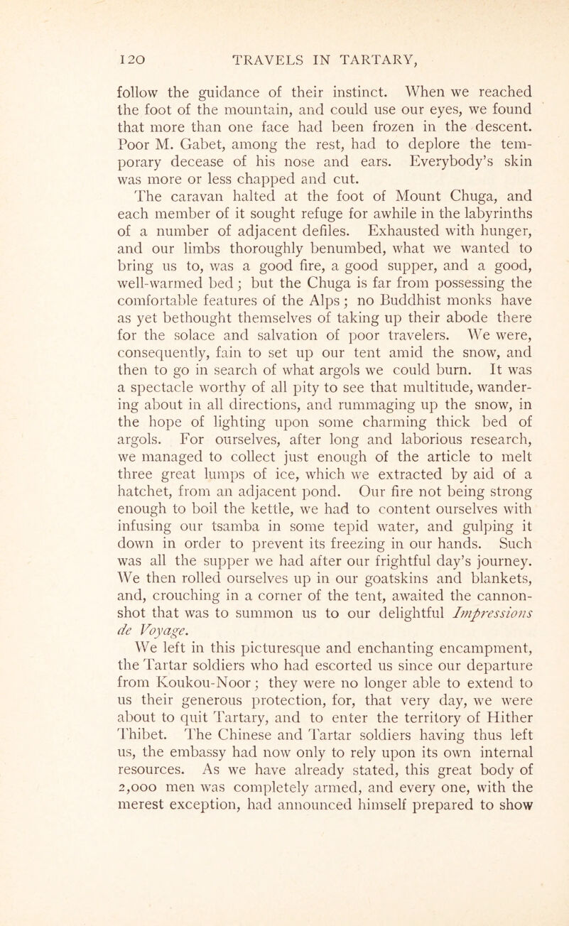 follow the guidance of their instinct. When we reached the foot of the mountain, and could use our eyes, we found that more than one face had been frozen in the descent. Poor M. Gabet, among the rest, had to deplore the tem- porary decease of his nose and ears. Everybody’s skin was more or less chapped and cut. The caravan halted at the foot of Mount Chuga, and each member of it sought refuge for awhile in the labyrinths of a number of adjacent defiles. Exhausted with hunger, and our limbs thoroughly benumbed, what we wanted to bring us to, was a good fire, a good supper, and a good, well-warmed bed; but the Chuga is far from possessing the comfortable features of the Alps; no Buddhist monks have as yet bethought themselves of taking up their abode there for the solace and salvation of poor travelers. We were, consequently, fain to set up our tent amid the snow, and then to go in search of what argols we could burn. It was a spectacle worthy of all pity to see that multitude, wander- ing about in all directions, and rummaging up the snow, in the hope of lighting upon some charming thick bed of argols. For ourselves, after long and laborious research, we managed to collect just enough of the article to melt three great lumps of ice, which we extracted by aid of a hatchet, from an adjacent pond. Our fire not being strong enough to boil the kettle, we had to content ourselves with infusing our tsamba in some tepid water, and gulping it down in order to prevent its freezing in our hands. Such was all the supper we had after our frightful day’s journey. We then rolled ourselves up in our goatskins and blankets, and, crouching in a corner of the tent, awaited the cannon- shot that was to summon us to our delightful Impi^essions de Voyage. We left in this picturesque and enchanting encampment, the Tartar soldiers who had escorted us since our departure from Koukou-Noor; they were no longer able to extend to us their generous protection, for, that very day, we were about to quit Tartary, and to enter the territory of Hither Thibet. The Chinese and Tartar soldiers having thus left us, the embassy had now only to rely upon its own internal resources. As we have already stated, this great body of 2,000 men was completely armed, and every one, with the merest exception, had announced himself prepared to show
