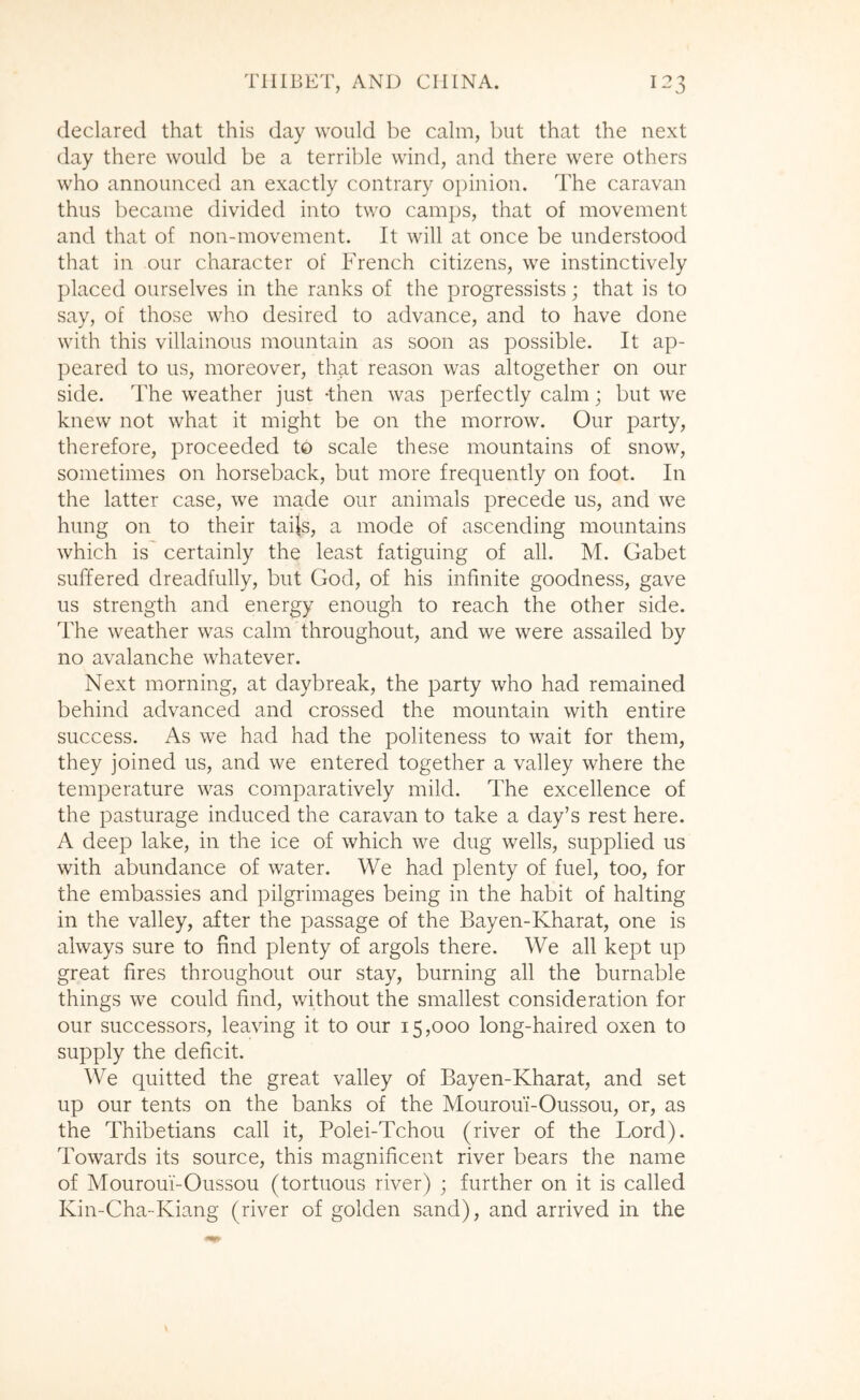 declared that this day would be calm, but that the next day there would be a terrible wind, and there were others who announced an exactly contrary 0})inion. The caravan thus became divided into two camps, that of movement and that of non-movement. It will at once be understood that in our character of French citizens, we instinctively placed ourselves in the ranks of the progressists; that is to say, of those who desired to advance, and to have done with this villainous mountain as soon as possible. It ap- peared to us, moreover, that reason was altogether on our side. The weather just -then was perfectly calm; but we knew not what it might be on the morrow. Our party, therefore, proceeded to scale these mountains of snow, sometimes on horseback, but more frequently on foot. In the latter case, we made our animals precede us, and we hung on to their taijs, a mode of ascending mountains which is certainly the least fatiguing of all. M. Gabet suffered dreadfully, but God, of his infinite goodness, gave us strength and energy enough to reach the other side. The weather was calm throughout, and we were assailed by no avalanche whatever. Next morning, at daybreak, the party who had remained behind advanced and crossed the mountain with entire success. As we had had the politeness to wait for them, they joined us, and we entered together a valley where the temperature was comparatively mild. The excellence of the pasturage induced the caravan to take a day’s rest here. A deep lake, in the ice of which we dug wells, supplied us with abundance of water. We had plenty of fuel, too, for the embassies and pilgrimages being in the habit of halting in the valley, after the passage of the Bayen-Kharat, one is always sure to find plenty of argols there. We all kept up great fires throughout our stay, burning all the burnable things we could find, without the smallest consideration for our successors, leaving it to our 15,000 long-haired oxen to supply the deficit. We quitted the great valley of Bayen-Kharat, and set up our tents on the banks of the Mouroui-Oussou, or, as the Thibetians call it, Polei-Tchou (river of the Lord). Towards its source, this magnificent river bears the name of Mouroui-Oussou (tortuous river) ; further on it is called Kin-Cha-Kiang (river of golden sand), and arrived in the