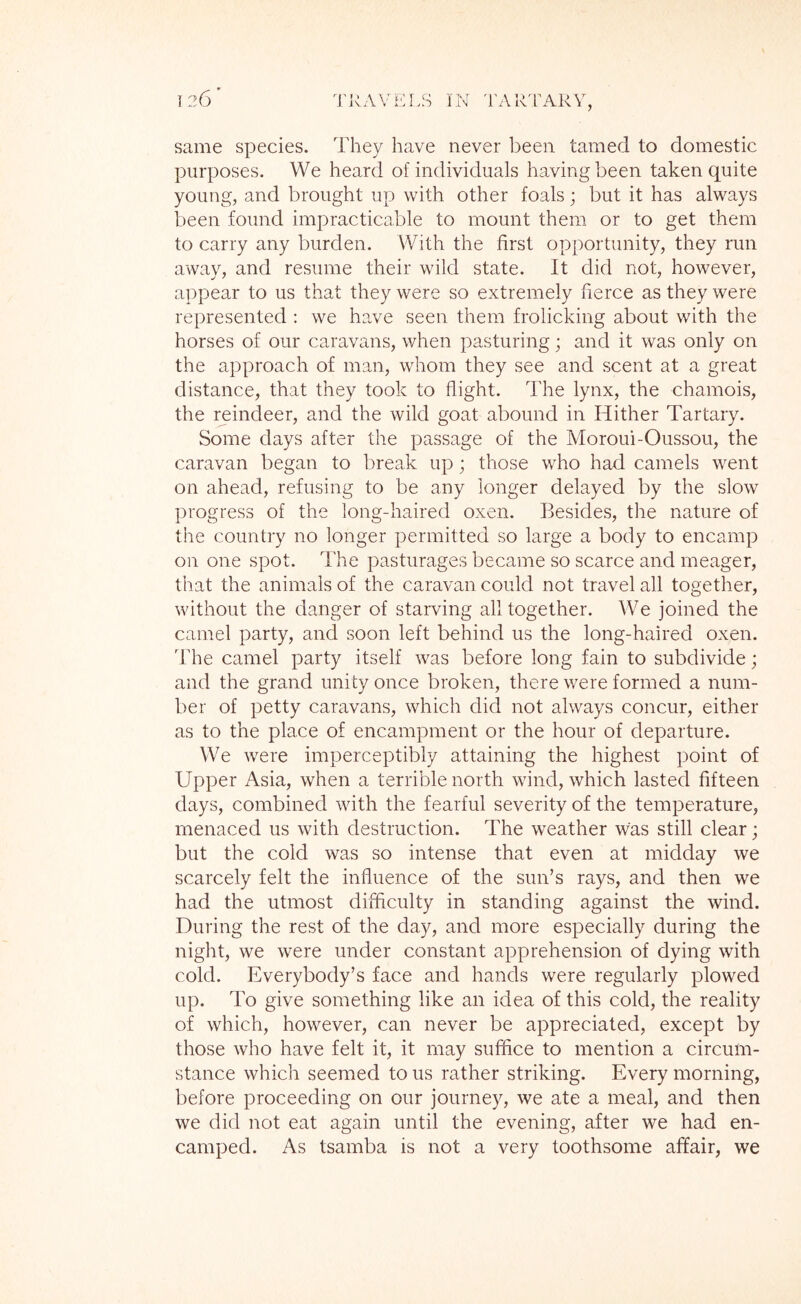 same species. They have never been tamed to domestic purposes. We heard of individuals having been taken quite young, and brought up with other foals; but it has always been found impracticable to mount them or to get them to carry any burden. With the first opportunity, they run away, and resume their wild state. It did not, however, appear to us that they were so extremely fierce as they were represented : we have seen them frolicking about with the horses of our caravans, when pasturing; and it was only on the approach of man, whom they see and scent at a great distance, that they took to flight. The lynx, the chamois, the reindeer, and the wild goat abound in Hither Tartary. Some days after the passage of the Moroui-Oussou, the caravan began to break up; those who had camels went on ahead, refusing to be any longer delayed by the slow progress of the long-haired oxen. Besides, the nature of the country no longer permitted so large a body to encamp on one spot. The pasturages became so scarce and meager, that the animals of the caravan could not travel all together, without the danger of starving all together. We joined the camel party, and soon left behind us the long-haired oxen. The camel party itself was before long fain to subdivide; and the grand unity once broken, there were formed a num- ber of petty caravans, which did not always concur, either as to the place of encampment or the hour of departure. We were imperceptibly attaining the highest point of Upper Asia, when a terrible north wind, which lasted fifteen days, combined with the fearful severity of the temperature, menaced us with destruction. The weather was still clear; but the cold was so intense that even at midday we scarcely felt the influence of the sun’s rays, and then we had the utmost difficulty in standing against the wind. During the rest of the day, and more especially during the night, we were under constant apprehension of dying with cold. Everybody’s face and hands were regularly plowed up. To give something like an idea of this cold, the reality of which, however, can never be appreciated, except by those who have felt it, it may suffice to mention a circum- stance which seemed to us rather striking. Every morning, before proceeding on our journey, we ate a meal, and then we did not eat again until the evening, after we had en- camped. As tsamba is not a very toothsome affair, we