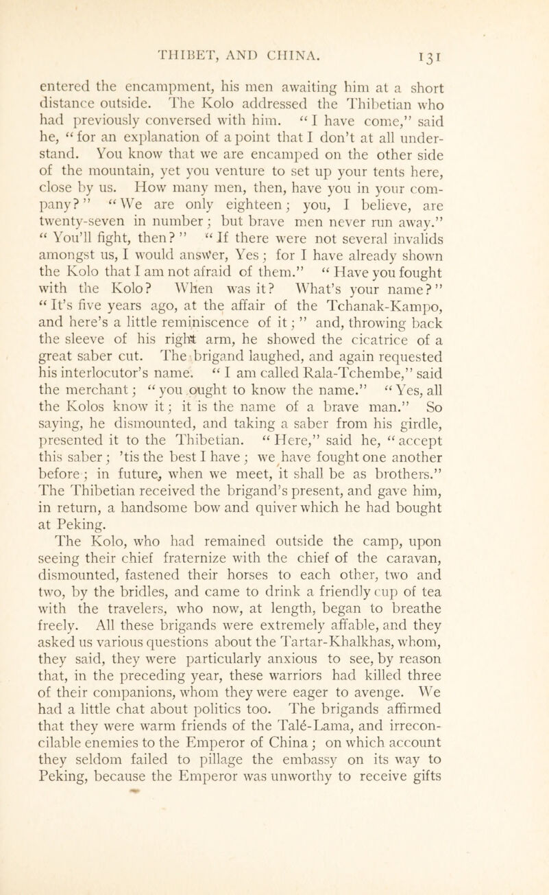 entered the encampment, his men awaiting him at a short distance outside. The Kolo addressed the Thil)etian who had previously conversed with him. I have come,” said he, ‘‘ for an explanation of a point that I don’t at all under- stand. You know that we are encamped on the other side of the mountain, yet you venture to set up your tents here, close by us. How many men, then, have you in your com- pany? ” ‘MVe are only eighteen; you, I believe, are twenty-seven in number; but brave nren never run away.” “ You’ll fight, then? ” ‘Hf there were not several invalids amongst us, I would answer, Yes; for I have already shown the Kolo that I am not afraid of them.” “ Have you fought with the Kolo? When was it? What’s your name?” “ It’s five years ago, at the affair of the Tchanak-Kampo, and here’s a little reminiscence of it; ” and, throwing back the sleeve of his rigl^t arm, he showed the cicatrice of a great saber cut. The brigand laughed, and again requested his interlocutor’s name. I am called Rala-Tchembe,” said the merchant; “ you ought to know the name.” “Yes, all the Kolos know it; it is the name of a brave man.” So saying, he dismounted, and taking a saber from his girdle, presented it to the Thibetian. “Here,” said he, “accept this saber; ’tis the best I have ; we^have fought one another before; in future^ when we meet, it shall be as brothers.” The Thibetian received the brigand’s present, and gave him, in return, a handsome bow and quiver which he had bought at Peking. The Kolo, who had remained outside the camp, upon seeing their chief fraternize with the chief of the caravan, dismounted, fastened their horses to each other, two and two, by the bridles, and came to drink a friendly cup of tea with the travelers, who now, at length, began to breathe freely. All these brigamds were extremely affable, and they asked us various questions about the Tartar-Khalkhas, whom, they said, they were particularly anxious to see, by reason that, in the preceding year, these warriors had killed three of their companions, whom they were eager to avenge. We had a little chat about politics too. The brigands affirmed that they were warm friends of the TaH-Lama, and irrecon- cilable enemies to the Emperor of China; on which account they seldom failed to pillage the embassy on its way to Peking, because the Emperor was unworthy to receive gifts