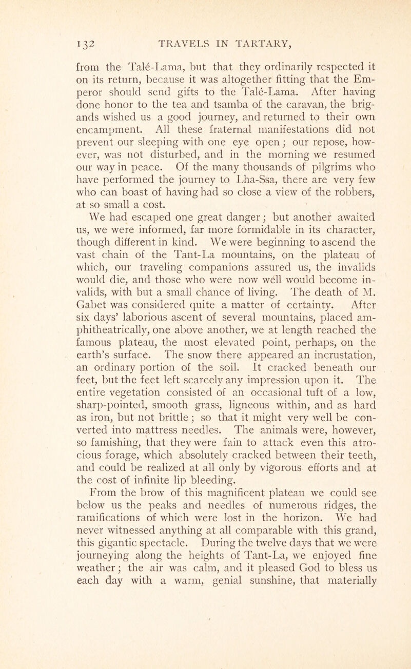 from the Tale-Lama, but that they ordinarily respected it on its return, because it was altogether fitting that the Em- peror should send gifts to the Tale-Lama. After having done honor to the tea and tsamba of the caravan, the brig- ands wished us a good journey, and returned to their own encampment. All these fraternal manifestations did not prevent our sleeping with one eye open; our repose, how- ever, was not disturbed, and in the morning we resumed our way in peace. Of the many thousands of pilgrims who have performed the journey to ILa-Ssa, there are very few who can boast of having had so close a view of the robbers, at so small a cost. We had escaped one great danger; but another awaited us, we were informed, far more formidable in its character, though different in kind. We were beginning to ascend the vast chain of the Tant-La mountains, on the plateau of which, our traveling companions assured us, the invalids would die, and those who were now well would become in- valids, with but a small chance of living. The death of M. Gabet was considered quite a matter of certainty. After six days’ laborious ascent of several mountains, placed am- phitheatrically, one above another, we at length reached the famous plateau, the most elevated point, perhaps, on the earth’s surface. The snow there appeared an incrustation, an ordinary portion of the soil. It cracked beneath our feet, but the feet left scarcely any impression upon it. The entire vegetation consisted of an occasional tuft of a low, sharp-pointed, smooth grass, ligneous within, and as hard as iron, but not brittle j so that it might very well be con- verted into mattress needles. The animals were, however, so famishing, that they were fain to attack even this atro- cious forage, which absolutely cracked between their teeth, and could be realized at all only by vigorous efforts and at the cost of infinite lip bleeding. From the brow of this magnificent plateau we could see below us the peaks and needles of numerous ridges, the ramifications of which were lost in the horizon. We had never witnessed anything at all comparable with this grand, this gigantic spectacle. During the twelve days that we were journeying along the heights of Tant-La, we enjoyed fine weather; the air was calm, and it pleased God to bless us each day with a warm, genial sunshine, that materially