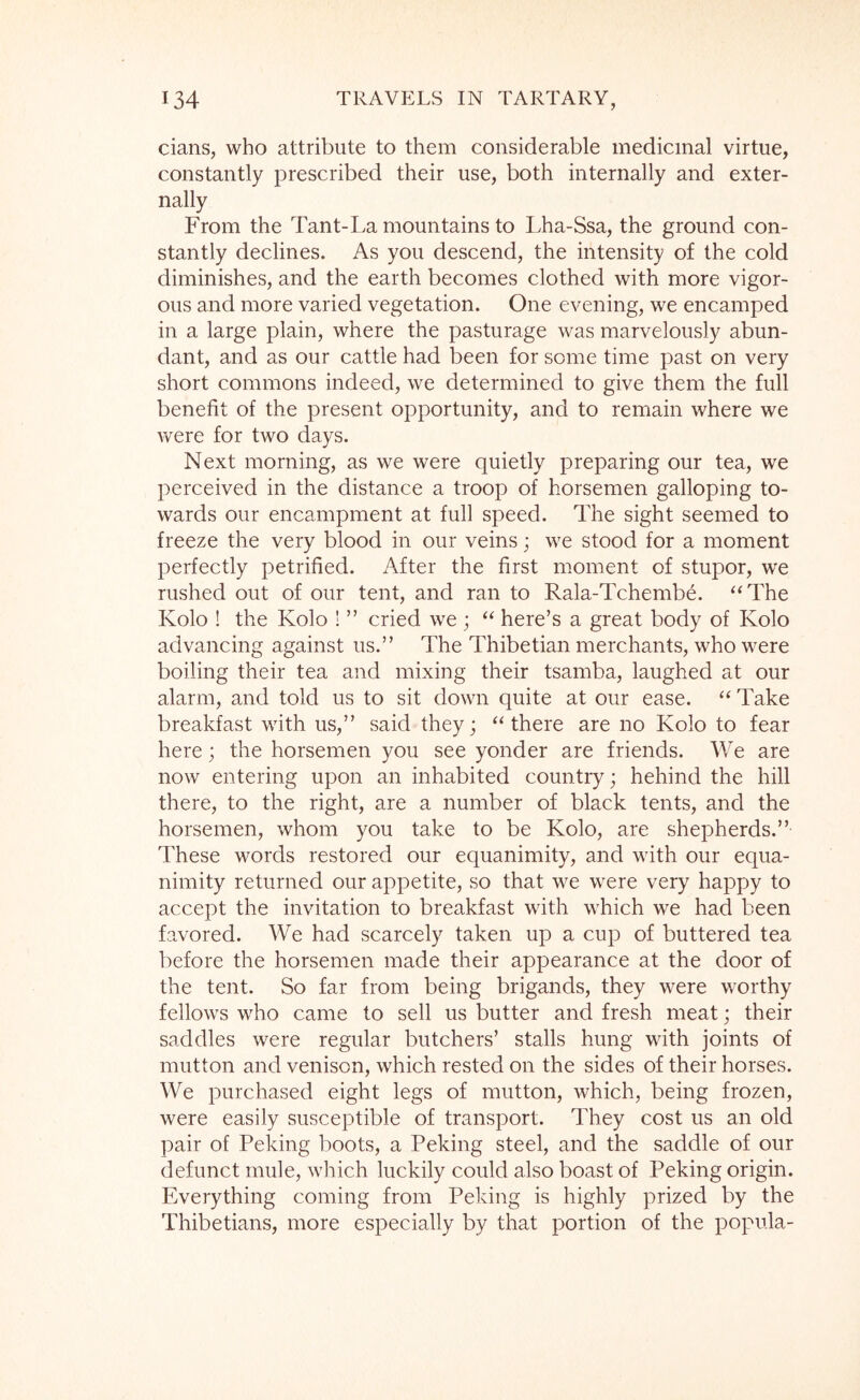 cians, who attribute to them considerable medicinal virtue, constantly prescribed their use, both internally and exter- nally From the Tant-La mountains to Lha-Ssa, the ground con- stantly declines. As you descend, the intensity of the cold diminishes, and the earth becomes clothed with more vigor- ous and more varied vegetation. One evening, we encamped in a large plain, where the pasturage was marvelously abun- dant, and as our cattle had been for some time past on very short commons indeed, we determined to give them the full benefit of the present opportunity, and to remain where we were for two days. Next morning, as we were quietly preparing our tea, we perceived in the distance a troop of horsemen galloping to- wards our encampment at full speed. The sight seemed to freeze the very blood in our veins; we stood for a moment perfectly petrified. After the first moment of stupor, we rushed out of our tent, and ran to Rala-Tchembe. ‘^The Kolo ! the Kolo ! ” cried we ; “ here’s a great body of Kolo advancing against us.” The Thibetian merchants, who were boiling their tea and mixing their tsamba, laughed at our alarm, and told us to sit down quite at our ease. “ Take breakfast with us,” said they; ‘‘there are no Kolo to fear here; the horsemen you see yonder are friends. We are now entering upon an inhabited country; behind the hill there, to the right, are a number of black tents, and the horsemen, whom you take to be Kolo, are shepherds.” These words restored our equanimity, and with our equa- nimity returned our appetite, so that we were very happy to accept the invitation to breakfast with which we had been favored. We had scarcely taken up a cup of buttered tea before the horsemen made their appearance at the door of the tent. So far from being brigands, they were worthy fellows who came to sell us butter and fresh meat; their saddles were regular butchers’ stalls hung with joints of mutton and venison, which rested on the sides of their horses. We purchased eight legs of mutton, which, being frozen, were easily susceptible of transport. They cost us an old pair of Peking boots, a Peking steel, and the saddle of our defunct mule, which luckily could also boast of Peking origin. Everything coming from Peking is highly prized by the Thibetians, more especially by that portion of the popula-