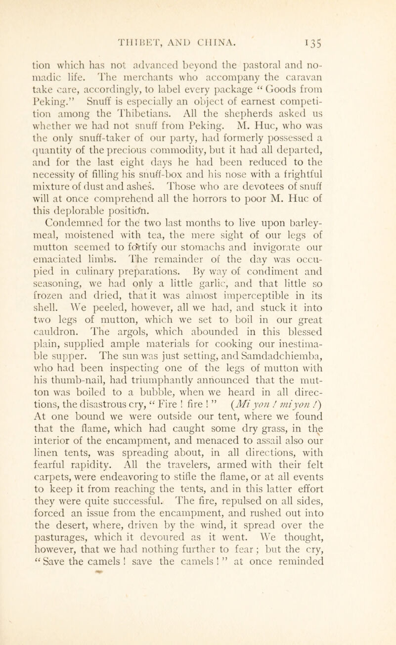 tion which has not advanced beyond the pastoral and no- madic life. The merchants who accompany the caravan take care, accordingly, to label every package “(lOods from Peking.” Snuff is especially an object of earnest competi- tion among the Thibetians. All the shepherds asked us whether we had not snuff from Peking. M. Hue, who was the only snuff-taker of our party, had formerly possessed a ([uantity of the precious commodity, but it had all departed, and for the last eight days he had been reduced to the necessity of filling his snuff-box and his nose with a frightful mixture of dust and ashes. Those who are devotees of snuff will at once comprehend all the horrors to poor M. Hue of this deplorable position. Condemned for the two last months to live upon barley- meal, moistened with tea, the mere sight of our legs of mutton seemed to f(ii'tify our stomachs and invigorate our emaciated limbs. ITe remainder of the day was occu- pied in culinary preparations. By way of condiment and seasoning, we had only a little garlic, and that little so frozen and dried, that it was almost imperceptible in its shell. We peeled, however, all we had, and stuck it into two legs of mutton, which we set to boil in our great cauldron. The argols, which abounded in this blessed plain, supplied ample materials for cooking our inestima- ble supper. The sun was just setting, and Samdadchiemba, who had been inspecting one of the legs of mutton with his thumb-nail, had triumphantly announced that the mut- ton was boiled to a bubble, when we heard in all direc- tions, the disastrous cry, “ Fire ! fire ! ” {^Mi you f 7niyo7i /) At one bound we were outside our tent, where we found that the flame, which had caught some dry grass, in the interior of the encampment, and menaced to assail also our linen tents, was spreading about, in all directions, with fearful rapidity. All the travelers, armed with their felt carpets, were endeavoring to stifle the flame, or at all events to keep it from reaching the tents, and in this latter effort they were quite successful. The fire, repulsed on all sides, forced an issue from the encampment, and rushed out into the desert, where, driven by the wind, it spread over the pasturages, which it devoured as it went. We thought, however, that we had nothing further to fear; but the cry, ‘‘Save the camels ! save the camels!” at once reminded