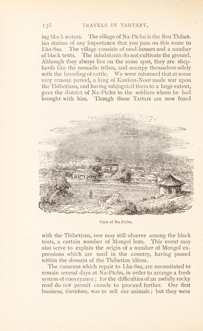 ing black waters. The village of Na-Ptchii is the first Thibet- ian station of any importance that you pass on this route to Lha-Ssa. The village consists of mud-houses and a number of black tents. The inhabitants do not cultivate the ground. Although they always live on the same spot, they are shep- herds like the nomadic tribes, and occupy themselves solely with the breeding of cattle. We were informed that at some very remote period, a king of Koukou-Noor made war upon the Thibetians, and having subjugated them to a large extent, gave the district of Na-Ptchu to the soldiers whom he had brought with him. Though these Tartars are now fused View of Na-Ptchu. with the Thibetians, one may still observe among the black tents, a certain number of Mongol huts. This event may also serve to explain the origin of a number of Mongol ex- pressions which are used in the country, having passed within the domain of the Thibetian idiom. The caravans which repair to Lha-Ssa, are necessitated to remain several days at Na-Ptchu, in order to arrange a fresh system of conveyance ; for the difficulties of an awfully rocky road do not permit camels to proceed further. Our first business, therefore, was to sell our animals; but they were