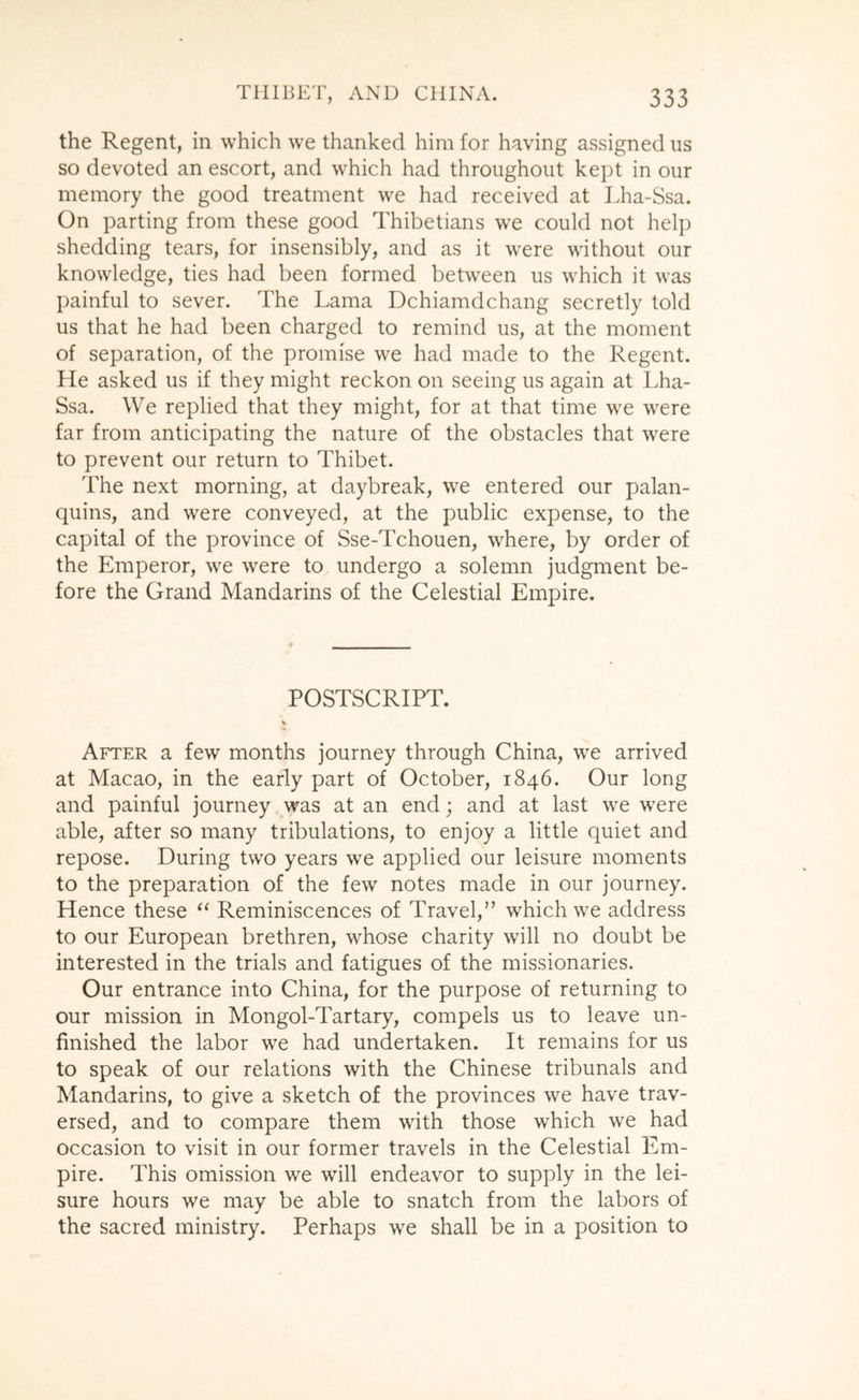 the Regent, in which we thanked him for having assigned us so devoted an escort, and which had throughout kept in our memory the good treatment we had received at Lha-Ssa. On parting from these good Thibetians we could not help shedding tears, for insensibly, and as it were without our knowledge, ties had been formed between us which it was painful to sever. The Lama Dchiamdchang secretly told us that he had been charged to remind us, at the moment of separation, of the promise we had made to the Regent. He asked us if they might reckon on seeing us again at Lha- Ssa. We replied that they might, for at that time we were far from anticipating the nature of the obstacles that were to prevent our return to Thibet. The next morning, at daybreak, we entered our palan- quins, and were conveyed, at the public expense, to the capital of the province of Sse-Tchouen, where, by order of the Emperor, we were to undergo a solemn judgment be- fore the Grand Mandarins of the Celestial Empire. POSTSCRIPT. After a few months journey through China, we arrived at Macao, in the early part of October, 1846. Our long and painful journey was at an end; and at last we were able, after so many tribulations, to enjoy a little quiet and repose. During two years we applied our leisure moments to the preparation of the few notes made in our journey. Hence these Reminiscences of Travel,” which we address to our European brethren, whose charity will no doubt be interested in the trials and fatigues of the missionaries. Our entrance into China, for the purpose of returning to our mission in Mongol-Tartary, compels us to leave un- finished the labor we had undertaken. It remains for us to speak of our relations with the Chinese tribunals and Mandarins, to give a sketch of the provinces we have trav- ersed, and to compare them with those which we had occasion to visit in our former travels in the Celestial Em- pire. This omission we will endeavor to supply in the lei- sure hours we may be able to snatch from the labors of the sacred ministry. Perhaps we shall be in a position to