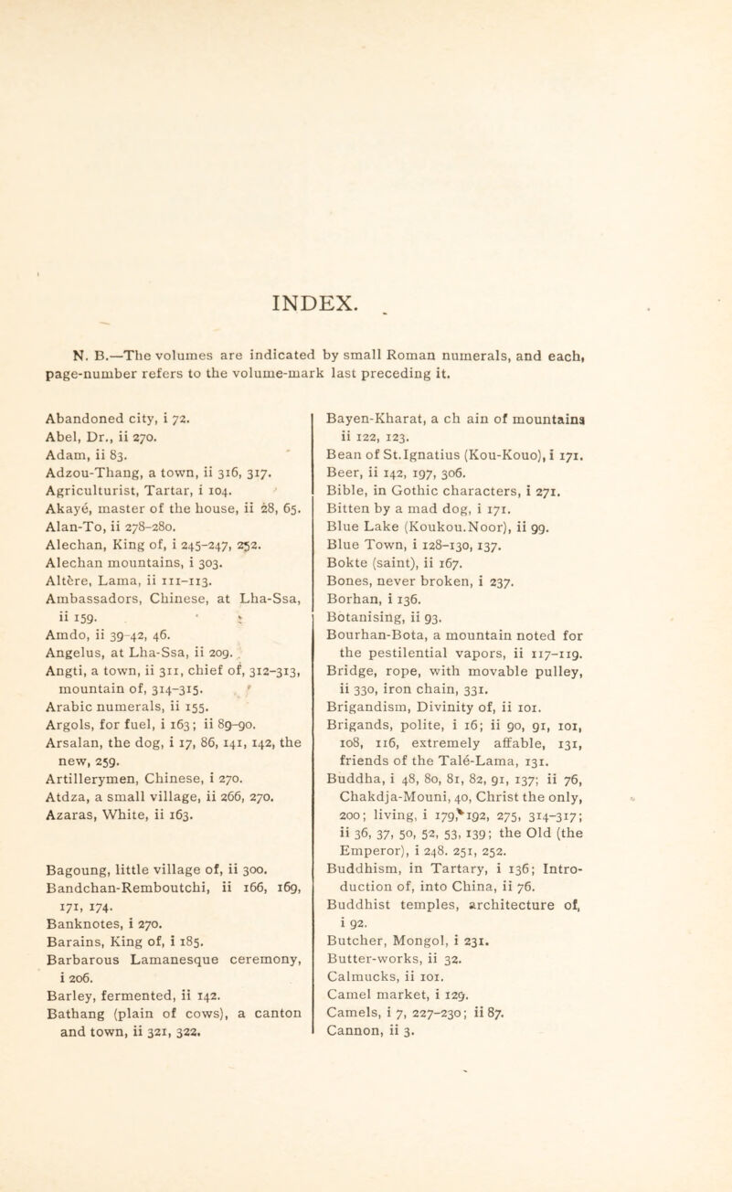 INDEX. N. B.—The volumes are indicated by small Roman numerals, and each, page-number refers to the volume-mark last preceding it. Abandoned city, i 72, Abel, Dr., ii 270. Adam, ii 83. Adzou-Thang, a town, ii 316, 317. Agriculturist, Tartar, i 104. Akaye, master of the house, ii 28, 65. Alan-To, ii 278-280. Alechan, King of, i 245-247, 252. Alechan mountains, i 303. Altfere, Lama, ii 111-113. Ambassadors, Chinese, at Lha-Ssa, ii 159- Amdo, ii 39-42, 46. Angelus, at Lha-Ssa, ii 209. , Angti, a town, ii 311, chief of, 312-313, mountain of, 314-315. Arabic numerals, ii 155, Argols, for fuel, i 163; ii 85-90. Arsalan, the dog, i 17, 86, 141, 142, the new, 259. Artillerymen, Chinese, i 270. Atdza, a small village, ii 266, 270. Azaras, White, ii 163. Bagoung, little village of, ii 300. Bandchan-Remboutchi, ii 166, 169, 171, 174. Banknotes, i 270. Barains, King of, i 185. Barbarous Lamanesque ceremony, i 206. Barley, fermented, ii 142. Bathang (plain of cows), a canton and town, ii 321, 322. Bayen-Kharat, a ch ain of mountains ii 122, 123. Bean of St.Ignatius (Kou-Kouo), i 171. Beer, ii 142, 197, 306. Bible, in Gothic characters, i 271. Bitten by a mad dog, i 171. Blue Lake (Koukou.Noor), ii 99. Blue Town, i 128-130, 137. Bokte (saint), ii 167. Bones, never broken, i 237. Borhan, i 136. Botanising, ii 93. Bourhan-Bota, a mountain noted for the pestilential vapors, ii 117-119. Bridge, rope, with movable pulley, ii 330, iron chain, 331. Brigandism, Divinity of, ii loi. Brigands, polite, i 16; ii 90, 91, loi, 108, 116, extremely affable, 131, friends of the Tale-Lama, 131. Buddha, i 48, 80, 81, 82, 91, 137; ii 76, Chakdja-Mouni, 40, Christ the only, 200; living, i 179,'^ 192, 275, 314-317: ii 36, 37, 50, 52, 53, 139; the Old (the Emperor), i 248. 251, 252. Buddhism, in Tartary, i 136; Intro- duction of, into China, ii 76. Buddhist temples, architecture of, i 92. Butcher, Mongol, i 231. Butter-works, ii 32. Calmucks, ii loi. Camel market, i 129. Camels, i 7, 227-230; ii 87. Cannon, ii 3.