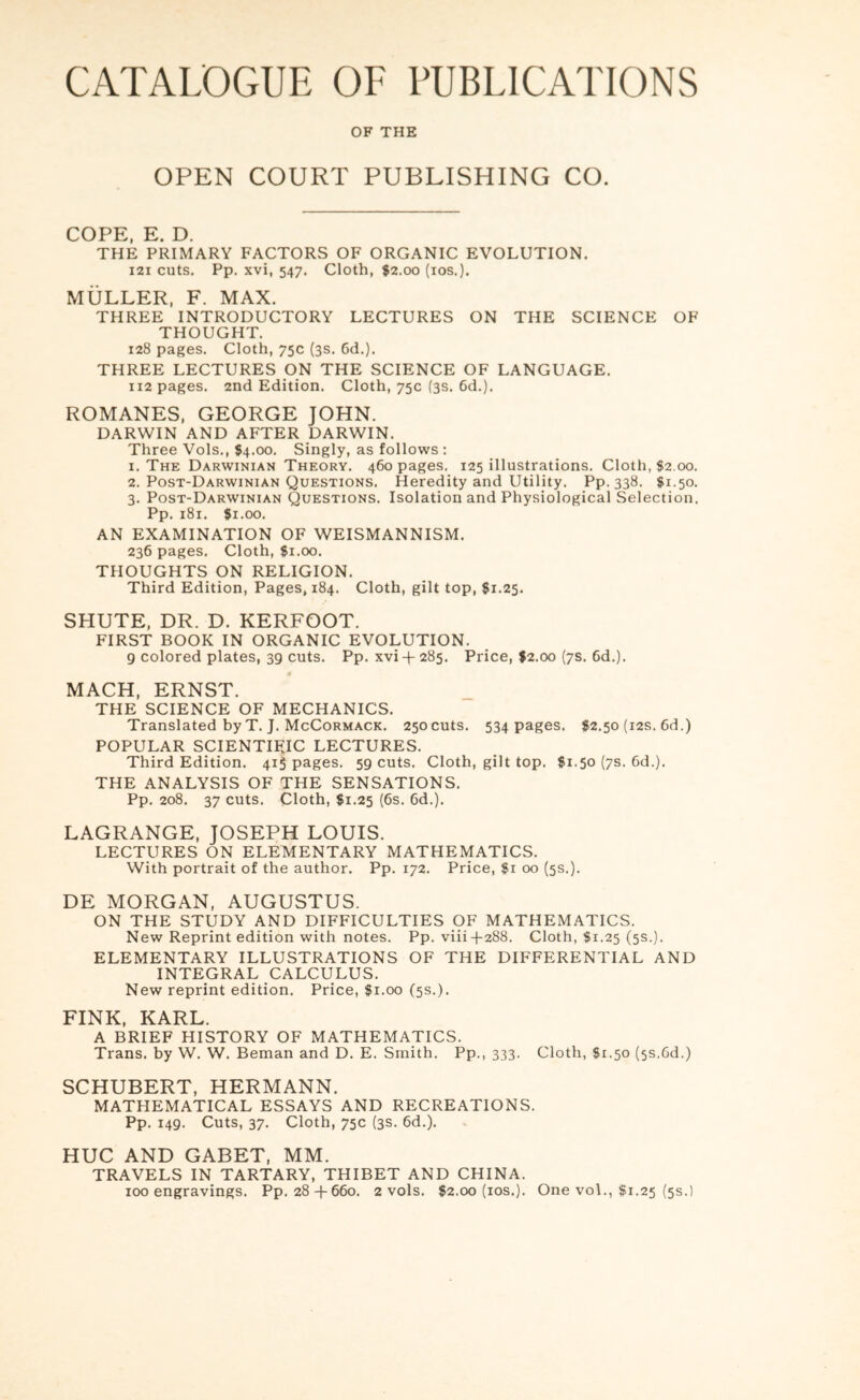 CATALOGUE OF PUBLICATIONS OF THE OPEN COURT PUBLISHING CO. COPE, E. D. THE PRIMARY FACTORS OF ORGANIC EVOLUTION. I2I cuts. Pp. xvi, 547. Cloth, $2.00 (10s.). MULLER, F. MAX. THREE INTRODUCTORY LECTURES ON THE SCIENCE OF THOUGHT. 128 pages. Cloth, 75c (3s. Cd.). THREE LECTURES ON THE SCIENCE OF LANGUAGE. 112 pages. 2nd Edition. Cloth, 75c (3s. 6d.). ROMANES, GEORGE lOHN. DARWIN AND AFTER DARWIN. Three Vols., $4.00. Singly, as follows : 1. The Darwinian Theory, 460 pages. 125 illustrations. Cloth, $2.00. 2. Post-Darwinian Questions. Heredity and Utility. Pp. 338. $1.50. 3. Post-Darwinian Questions. Isolation and Physiological Selection. Pp. 181. $1.00. AN EXAMINATION OF WEISMANNISM. 236 pages. Cloth, $1.00. THOUGHTS ON RELIGION. Third Edition, Pages, 184. Cloth, gilt top, $1.25. SHUTE, DR. D. KERFOOT. FIRST BOOK IN ORGANIC EVOLUTION. 9 colored plates, 39 cuts. Pp. xvi-f- 285. Price, $2.00 (7s. 6d.). MACH, ERNST. THE SCIENCE OF MECHANICS. Translated byT. J. McCormack. 25ocuts. 534 pages. $2.50 (12s. 6d.) POPULAR SCIENTIFIC LECTURES. Third Edition, 415 pages. 59 cuts. Cloth, gilt top. $1.50 (7s. 6d.), THE ANALYSIS OF THE SENSATIONS. Pp. 208. 37 cuts. Cloth, $1.25 (6s. 6d.). LAGRANGE, JOSEPH LOUIS. LECTURES ON ELEMENTARY MATHEMATICS. With portrait of the author. Pp. 172. Price, $i 00 (5s.). DE MORGAN, AUGUSTUS. ON THE STUDY AND DIFFICULTIES OF MATHEMATICS. New Reprint edition with notes. Pp. viii-f-288. Cloth, Si.25 (5s.). ELEMENTARY ILLUSTRATIONS OF THE DIFFERENTIAL AND INTEGRAL CALCULUS. New reprint edition. Price, Si.00 (5s.). FINK, KARL. A BRIEF HISTORY OF MATHEMATICS. Trans, by W. W. Beman and D. E. Smith. Pp., 333. Cloth, Si.50 (5s.Gd.) SCHUBERT, HERMANN. MATHEMATICAL ESSAYS AND RECREATIONS. Pp. 149. Cuts, 37. Cloth, 75c (3s. 6d.). HUC AND GABET, MM. TRAVELS IN TARTARY, THIBET AND CHINA. 100 engravings. Pp. 28-1-660. 2 vols. S2.00 (los.). One voL, Si.25 (5s.)