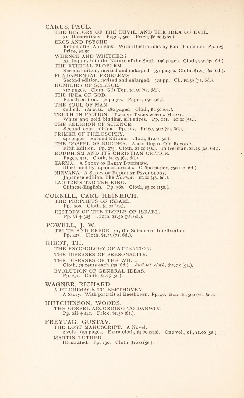 CARDS, PAUL. THE HISTORY OF THE DEVIL, AND THE IDEA OF EVIL. 311 Illustrations. Pages, 500. Price, $6.00 (30s.). EROS AND PSYCHE. Retold after Apuleius. With Illustrations by Paul Thumann. Pp. 125 Price, $1.50. WHENCE AND WHITHER? An Inquiry into the Nature of the Soul. 196 pages. Cloth, 75c (3s. 6d.) THE ETHICAL PROBLEM. Second edition, revised and enlarged. 351 pages. Cloth, $1.25 (6s. 6d.). FUNDAMENTAL PROBLEMS. Second edition, revised and enlarged. 372 pp. Cl., fi.50 (7s. 6d.). HOMILIES OF SCIENCE. 317 pages. Cloth, Gilt Top, $1.50 (7s. 6d.). THE IDEA OF GOD. Fourth edition. 32 pages. Paper, 15c (gd.). THE SOUL OF MAN. 2nd ed. 182 cuts. 482 pages. Cloth, fi.50 (6s.). TRUTH IN FICTION. Twelve Tales with a Moral. White and gold binding, gilt edges. Pp. in. $1.00 (5s.). THE RELIGION OF SCIENCE. Second, extra edition. Pp. 103. Price, 50c (2s. 6d.). PRIMER OF PHILOSOPHY. 240 pages. Second Edition. Cloth, $1.00 (5s.). THE GOSPEL OF BUDDHA. According to Old Records. Fifth Edition. Pp. 275. Cloth, $1.00 (5s.). In German, $1.25 (6s. 61I.). BUDDHISM AND ITS CHRISTIAN CRITICS. Pages, 311. Cloth, $1.25 (6s. 6d.). KARMA. A Story of Early Buddhism. Illustrated by Japanese artists. Crgpe paper, 75c (3s. 6d.). NIRVANA: A Story of Buddhist Psychology. Japanese edition, like Karma. $1.00 (4s. 6d.). LAO-TZE’S TAO-TEH-KING. Chinese-English. Pp. 360. Cloth, $3.00 (15s.). CORNILL, CARL HEINRICH. THE PROPHETS OF ISRAEL. Pp., 200, Cloth, $1.00 (5s.). HISTORY OF THE PEOPLE OF ISRAEL. Pp. vi + 325. Cloth, $1.50 (7s. 6d.). POWELL, J. W. TRUTH AND ERROR; or, the Science of Intellection. Pp. 423. Cloth, $1.75 (7s. 6d.). RIBOT, TH. THE PSYCHOLOGY OF ATTENTION. THE DISEASES OF PERSONALITY. THE DISEASES OF THE WILL. Cloth, 75 cents each (3s. 6d.). Ftill set, cloth, 5 (9s.). EVOLUTION OF GENERAL IDEAS. Pp. 231. Cloth, $1.25 (5s.). WAGNER, RICHARD. A PILGRIMAGE TO BEETHOVEN. A Story. With portrait of Beethoven. Pp. 40. Boards, 50c (2s. 6d.). HUTCHINSON, WOODS. THE GOSPEL ACCORDING TO DARWIN. Pp. xii -f 241. Price, $1.50 (6s.). FREYTAG, GUSTAV. THE LOST MANUSCRIPT. A Novel. 2 vols. 953 pages. Extra cloth, $4.00 (21s). One vol., cl., $1.00 (5s.) MARTIN LUTHER. Illustrated. Pp. 130. Cloth, |i.00 (5s.).