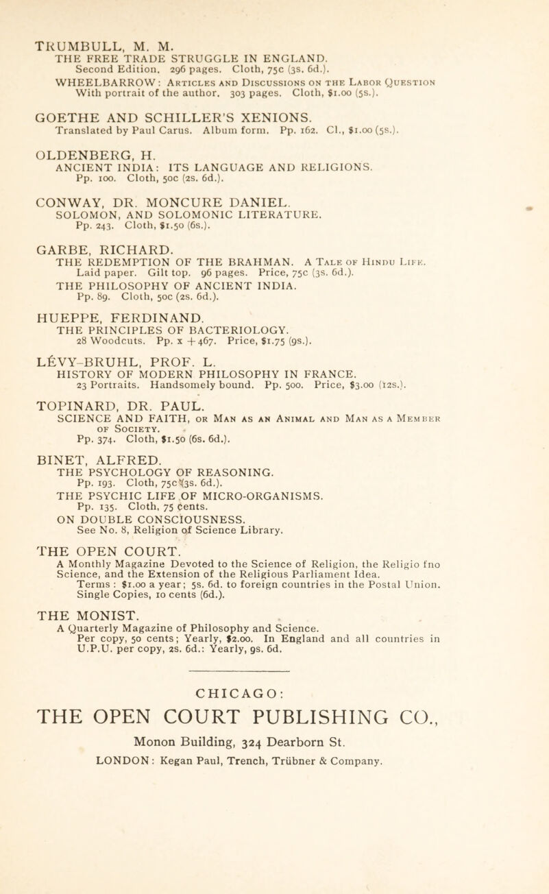 THE FREE TRADE STRUGGLE IN ENGLAND. Second Edition. 296 pages. Cloth, 75c (3s. 6d.). WHEELBARROW : Articles and Discussions on the Labor Question With portrait of the author. 303 pages. Cloth, $1.00 (5s.). GOETHE AND SCHILLER’S XENIONS. Translated by Paul Cartis. Album form. Pp. 162. Cl., fi.00 (5s.). OLDENBERG, H. ANCIENT INDIA; ITS LANGUAGE AND RELIGIONS. Pp. 100. Cloth, 50c (2S. 6d.). CONWAY, DR. MONCURE DANIEL. SOLOMON, AND SOLOMONIC LITERATURE. Pp. 243. Cloth, $1.50 (6s.). GARBE, RICHARD. THE REDEMPTION OF THE BRAHMAN. A Tale of Hindu Like. Laid paper. Gilt top. 96 pages. Price, 75c (3s. 6d.). THE PHILOSOPHY OF ANCIENT INDIA. Pp. 89. Cloth, 50c (2s. 6d.). HUEPPE, FERDINAND. THE PRINCIPLES OF BACTERIOLOGY. 28 Woodcuts. Pp. X +467. Price, $1.75 (9s.). l6vy-bruhl, prof. l. HISTORY OF MODERN PHILOSOPHY IN FRANCE. 23 Portraits. Handsomely bound. Pp. 500. Price, $3.00 (12s.). TOPINARD, DR. PAUL. SCIENCE AND FAITH, or Man as an Animal and Man as a Member OF Society. Pp. 374. Cloth, $1.50 (6s. 6d.). BINET, ALFRED. THE PSYCHOLOGY OF REASONING. Pp. 193. Cloth, 750X35. 6d.). THE PSYCHIC LIFE .OF MICRO-ORGANISMS. Pp. 135. Cloth, 75 Cents. ON DOUBLE CONSCIOUSNESS. See No. 8, Religion of Science Library. THE OPEN COURT. A Monthly Magazine Devoted to the Science of Religion, the Religio fno Science, and the Extension of the Religious Parliament Idea. Terms : $1.00 a year; 5s. 6d. to foreign countries in the Postal Union. Single Copies, 10 cents (6d.). THE MONIST. A Quarterly Magazine of Philosophy and Science. Per copy, 50 cents; Yearly, f2.oo. In England and all countries in U.P.U. per copy, 2s. 6d.; Yearly, gs. 6d. CHICAGO: THE OPEN COURT PUBLISHING CO., Monon Building, 324 Dearborn St.