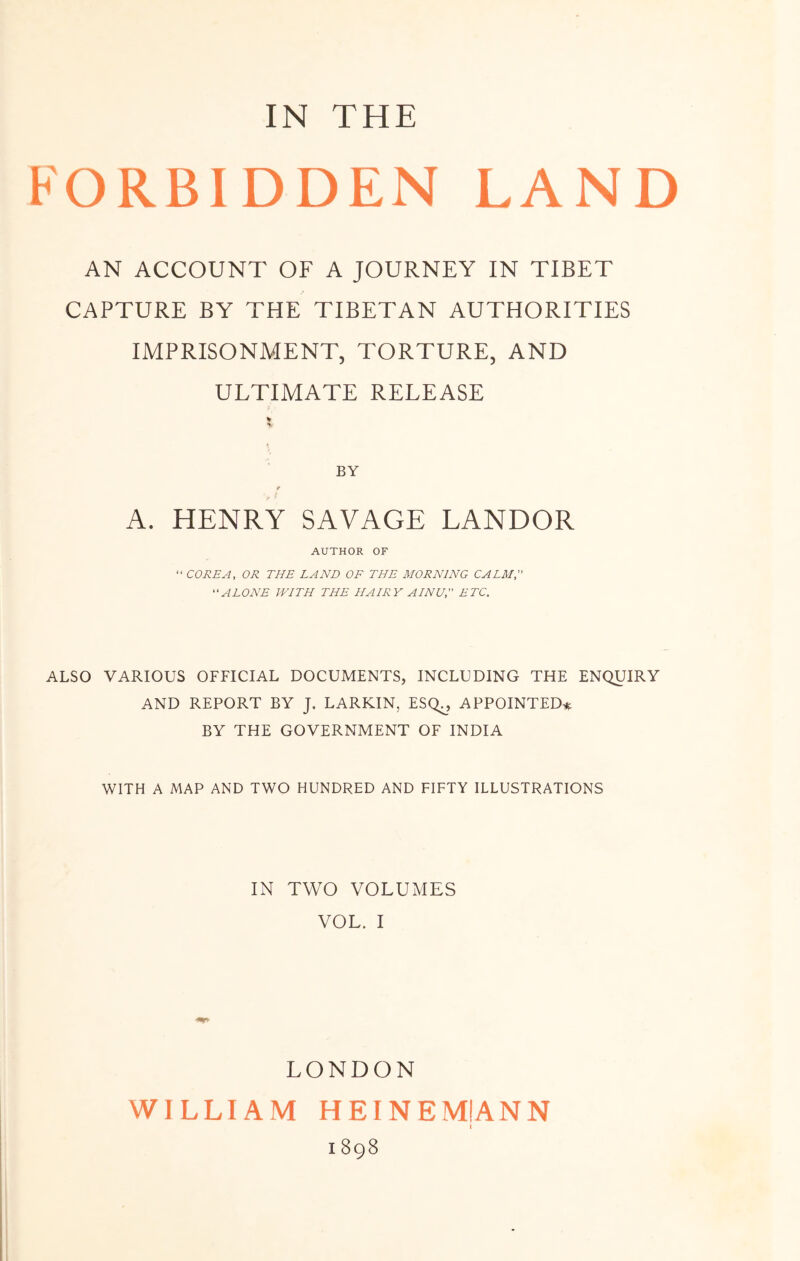 FORBIDDEN LAND AN ACCOUNT OF A JOURNEY IN TIBET CAPTURE BY THE TIBETAN AUTHORITIES IMPRISONMENT, TORTURE, AND ULTIMATE RELEASE A. HENRY SAVAGE LANDOR AUTHOR OF “ COREA, OR THE LAND OF THE MORNING CALM, “ALONE WITH THE HAIRY AINU, ETC. ALSO VARIOUS OFFICIAL DOCUMENTS, INCLUDING THE ENQUIRY AND REPORT BY J. LARKIN, ESQ^, APPOINTED* BY THE GOVERNMENT OF INDIA WITH A MAP AND TWO HUNDRED AND FIFTY ILLUSTRATIONS IN TWO VOLUMES VOL. I LONDON WILLIAM HEINEMIANN 1898