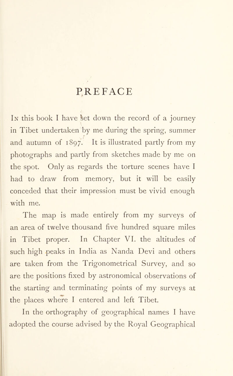 PREFACE In this book I have set down the record of a journey in Tibet undertaken by me during the spring, summer r and autumn of 1897. It is illustrated partly from my photographs and partly from sketches made by me on the spot. Only as regards the torture scenes have I had to draw from memory, but it will be easily conceded that their impression must be vivid enough with me. The map is made entirely from my surveys of an area of twelve thousand five hundred square miles in Tibet proper. In Chapter VI. the altitudes of such high peaks in India as Nanda Devi and others are taken from the Trigonometrical Survey, and so are the positions fixed by astronomical observations of the starting and terminating points of my surveys at the places where I entered and left Tibet. In the orthography of geographical names I have adopted the course advised by the Royal Geographical