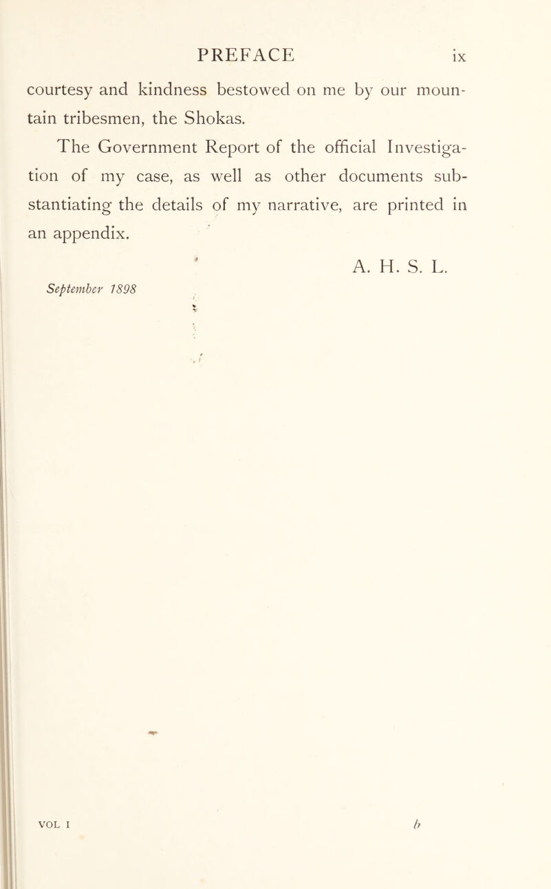 courtesy and kindness bestowed on me by our moun- tain tribesmen, the Shokas. The Government Report of the official Investiga- tion of my case, as well as other documents sub- stantiating the details of my narrative, are printed in an appendix. A. H. S. L. September 7898 VOL I b