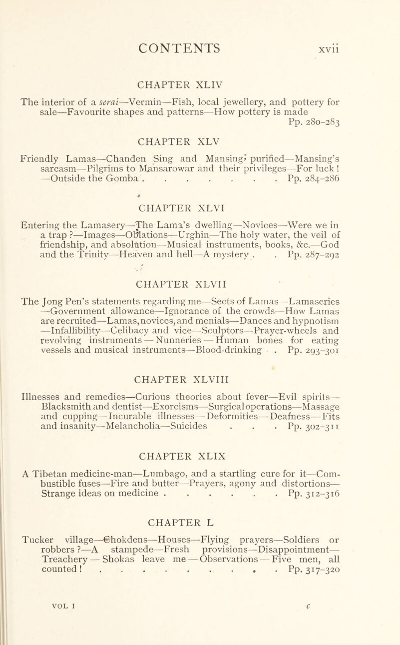 CHAPTER XLIV The interior of a serai—Vermin—Fish, local jewellery, and pottery for sale—Favourite shapes and patterns—How pottery is made Pp. 280-283 CHAPTER XLV Friendly Lamas—Chanden Sing and Mansing? purified—Mansing’s sarcasm—Pilgrims to Mansarowar and their privileges—For luck ! —Outside the Gomba ....... Pp. 284-286 CHAPTER XLVI Entering the Lamasery—The Lama’s dwelling—Novices—Were we in a trap ?—Images—Oblations—Urghin—The holy water, the veil of friendship, and absolution—Musical instruments, books, &c.—God and the Trinity—Heaven and hell—A mystery . . Pp. 287-292 CHAPTER XLVII The Jong Pen’s statements regarding me—Sects of Lamas—Lamaseries —Government allowance—Ignorance of the crowds—How Lamas are recruited—Lamas, novices, and menials—Dances and hypnotism —Infallibility—Celibacy and vice—Sculptors—Prayer-wheels and revolving instruments — Nunneries—-Human bones for eating vessels and musical instruments—Blood-drinking . Pp. 293-301 CHAPTER XLVIII Illnesses and remedies—Curious theories about fever—Evil spirits— Blacksmith and dentist—Exorcisms—Surgical operations—Massage and cupping—Incurable illnesses—Deformities—Deafness—Fits and insanity—Melancholia—Suicides . . . Pp. 302-311 CHAPTER XLIX A Tibetan medicine-man—Lumbago, and a startling cure for it—Com- bustible fuses—Fire and butter—Prayers, agony and distortions— Strange ideas on medicine Pp. 312-316 CHAPTER L Tucker village—€hokdens—Houses—Flying prayers—Soldiers or robbers ?—A stampede—Fresh provisions—Disappointment- Treachery— Shokas leave me — Observations — Five men, all counted ! Pp. 317-320