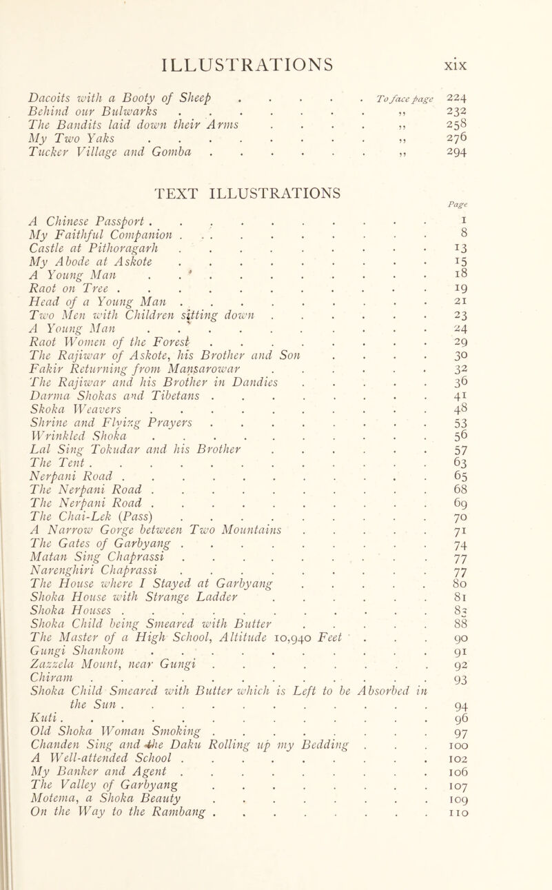 Dacoits with a Booty of Sheep ..... To face page 224 Behind our Bulwarks „ 232 The Bandits laid down their Anns .... ,, 258 My Two Yaks ........ ,, 276 Tucker Village and Gomba ...... ,, 294 TEXT ILLUSTRATIONS Page A Chinese Passport .......... 1 My Faithful Companion .......... 8 Castle at Pithoragarh . . . . . . . • • 13 My Abode at Askote . . . . . . . • • 15 A Young Man . . * . . . . . . . • 18 Raot on Tree .......... .19 Head of a Young Man . . . . . . . . • 21 Two Men with Children sitting down ...... 23 A Young Man . . . . . . . . . 24 Raot Women of the Forest ........ 29 The Rajiwar of Askote, his Brother and Son .... 30 Fakir Returning from Mansarowar 32 The Rajiwar and his Brother in Dandies ..... 36 Darma Shokas and Tibetans ........ 41 Skoka Weavers .......... 48 Shrine and Flying Prayers ........ 53 Wrinkled Shoka .......... 56 Lai Sing Tokudar and his Brother ...... 57 The Tent ............ 63 Nerpani Road ........... 65 The Nerpani Road .......... 68 The Nerpani Road .......... 69 The Chai-Lek (Pass) ......... 70 A Narrow Gorge between Two Mountains . . . . . 71 The Gates of Garbyang ......... 74 Matan Sing Chaprassi ......... 77 Narenghiri Chaprassi ......... 77 The House where I Stayed at Garbyang ..... 80 Shoka House with Strange Ladder . . . . . . 81 Shoka Houses ........... 85 Shoka Child being Smeared with Butter ..... 88 The Master of a High School, Altitude 10,940 Feet ... 90 Gungi Shankom ...... .... 91 Zazzela Mount, near Gungi ........ 92 Chiram ............ 93 Shoka Child Smeared with Butter which is Left to be Absorbed in the Sun ........... 94 Kuti 96 Old Shoka Woman Smoking ........ 97 Chanden Sing and The Baku Rolling up my Bedding . . . too A Well-attended School . . . . . . . .102 My Banker and Agent ......... 106 The Valley of Garbyang . . . . . . . .107 Motema, a Shoka Beauty . . . . . . . .109 On the Way to the Rambang . . . . . . . .110